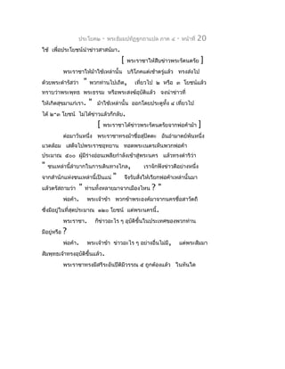 ประโยค๒             -   พระธัมมปทัฏฐกถำแปล ภำค ๔          -   หน้ำที่   20
ใช้ เพื่อประโยชน์นำำข่ำวสำสน์มำ.
                                                 [    พระรำชำให้สืบข่ำวพระรัตนตรัย         ]
             พระรำชำให้ม้ำใช้เหล่ำนั้น บริโภคแต่เช้ำตรู่แล้ว ทรงส่งไป
ด้วยพระดำำรัสว่ำ           "    พวกท่ำนไปเถิด,           เที่ยวไป ๒ หรือ ๓ โยชน์แล้ว
ทรำบว่ำพระพุทธ พระธรรม หรือพระสงฆ์อุบติแล้ว จงนำำข่ำวที่
                                     ั
ให้เกิดสุขมำแก่เรำ.            "   ม้ำใช้เหล่ำนั้น ออกโดยประตูทั้ง ๔ เทียวไป
                                                                        ่
ได้ ๒-๓ โยชน์ ไม่ได้ข่ำวแล้วก็กลับ.
                                   [   พระรำชำได้ขำวพระรัตนตรัยจำกพ่อค้ำม้ำ
                                                  ่                                        ]
             ต่อมำวันหนึ่ง พระรำชำทรงม้ำชื่อสุปัตตะ อันอำำมำตย์พันหนึ่ง
แวดล้อม เสด็จไปพระรำชอุทยำน ทอดพระเนตรเห็นพวกพ่อค้ำ
ประมำณ ๕๐๐ ผูมีร่ำงอ่อนเพลียกำำลังเข้ำสู่พระนคร แล้วทรงดำำริว่ำ
             ้
"   ชนเหล่ำนี้ลำำบำกในกำรเดินทำงไกล,                          เรำจักฟังข่ำวดีอย่ำงหนึ่ง
จำกสำำนักแห่งชนเหล่ำนี้เป็นแน่               "       จึงรับสังให้เรียกพ่อค้ำเหล่ำนั้นมำ
                                                             ่
แล้วตรัสถำมว่ำ         "   ท่ำนทั้งหลำยมำจำกเมืองไหน             ?"
             พ่อค้ำ.           พระเจ้ำข้ำ พวกข้ำพระองค์มำจำกนครชื่อสำวัตถี
ซึ่งมีอยู่ในที่สุดประมำณ ๑๒๐ โยชน์ แต่พระนครนี้.
             พระรำชำ.              ก็ข่ำวอะไร ๆ อุบติขึ้นในประเทศของพวกท่ำน
                                                   ั
มีอยู่หรือ   ?
             พ่อค้ำ.           พระเจ้ำข้ำ ข่ำวอะไร ๆ อย่ำงอื่นไม่มี,          แต่พระสัมมำ
สัมพุทธเจ้ำทรงอุบัติขึ้นแล้ว.
             พระรำชำทรงมีสรีระอันปีตมีวรรณ ๕ ถูกต้องแล้ว ในทันใด
                                    ิ
 