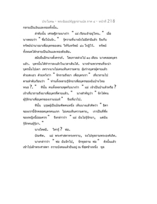 ประโยค๒        -   พระธัมมปทัฏฐกถำแปล ภำค ๔                  -   หน้ำที่   218
กลำยเป็นเงินและทองทั้งนั้น.
           ลำำดับนั้น เศรษฐีถำมนำงว่ำ                   "   แม่ เรือนเจ้ำอยูไหน.
                                                                            ่             "    เมื่อ
นำงตอบว่ำ      "    ชือโน้นจ้ะ.
                      ่                "       รู้ควำมที่นำงยังไม่มีสำมีแล้ว จึงเก็บ
ทรัพย์นำำนำงมำเพื่อบุตรของตน ให้รับทรัพย์ ๔๐ โกฏิไว้.                                ทรัพย์
ทั้งหมดได้กลำยเป็นเงินและทองดังเดิม.
           สมัยอื่นอีกนำงตั้งครรภ์. โดยกำลล่วงไป ๑๐ เดือน นำงคลอดบุตร
แล้ว. บุตรนั้นได้ทำำกำละแล้วในเวลำเดินได้. นำงห้ำมพวกชนที่จะนำำ
บุตรนั้นไปเผำ เพรำะนำงไม่เคนเห็นควำมตำย อุ้มร่ำงบุตรผู้ตำยแล้ว
ด้วยสะเอว ด้วยหวังว่ำ          "   จักถำมถึงยำ เพื่อบุตรเรำ             "    เที่ยวถำมไป
ตำมลำำดับเรือนว่ำ        "   ท่ำนทั้งหลำยรู้จักยำเพื่อบุตรของฉันบ้ำงไหม
หนอ   ?. "          ทีนั้น คนทั้งหลำยพูดกับนำงว่ำ                 "   แม่ เจ้ำเป็นบ้ำแล้วหรือ          ?
เจ้ำเที่ยวถำมถึงยำเพื่อบุตรทีตำยแล้ว.
                             ่                         "      นำงสำำคัญว่ำ    "      จักได้คน
ผู้รู้จักยำเพื่อบุตรของเรำแน่แท้           "      จึงเที่ยวไป.
           ทีนั้น บุรุษผู้เป็นบัณฑิตคนหนึ่ง เห็นนำงแล้วคิดว่ำ                         "   ธิดำ
ของเรำนี้จักคลอดบุตรคนแรก ไม่เคยเห็นควำมตำย,                                 เรำเป็นที่พึ่ง
ของหญิงนี้ย่อมควร        "     จึงกล่ำวว่ำ          "      แม่ ฉันไม่รู้จักยำ,        แต่ฉัน
รู้จักคนผู้รู้ยำ.   "
           นำงโคตมี.          ใครรู้       ?    พ่อ.
           บัณฑิต.           แม่ พระศำสดำทรงทรำบ, จงไปทูลถำมพระองค์เถิด.
           นำงกล่ำวว่ำ        "    พ่อ ฉันจักไป,               จักทูลถำม พ่อ      "       ดังนั้นแล้ว
เข้ำไปเฝ้ำพระศำสดำ ถวำยบังคมแล้วยืนอยู่ ณ ที่สุดข้ำงหนึ่ง ทูล
 