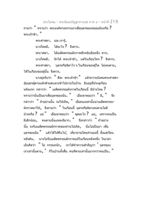 ประโยค๒     -   พระธัมมปทัฏฐกถำแปล ภำค ๔   -   หน้ำที่   219
ถำมว่ำ   "   ทรำบว่ำ พระองค์ทรงทรำบยำเพื่อบุตรของหม่อมฉันหรือ              ?
พระเจ้ำข้ำ.   "
         พระศำสดำ. เออ เรำรู้.
         นำงโคตมี.        ได้อะไร    ?   จึงควร.
         พระำสดำ.        ได้เมล็ดพรรณผักกำดสักหยิบมือหนึ่ง ควร.
         นำงโคตมี.        จักได้ พระเจ้ำข้ำ, แต่ในเรือนใคร       ?   จึงควร.
         พระศำสดำ.          บุตรหรือธิดำไร ๆ ในเรือนของผู้ใด ไม่เคยตำย,
ได้ในเรือนของผู้นั้น จึงควร.
         นำงทูลรับว่ำ     "   ดีละ พระเจ้ำข้ำ   "   แล้วถวำยบังคมพระศำสดำ
อุ้มบุตรผู้ตำยแล้วด้วยสะเอวเข้ำไปภำยในบ้ำน ยืนอยู่ที่ประตูเรือน
หลังแรก กล่ำวว่ำ     "   เมล็ดพรรณผักกำดในเรือนนี้ มีบ้ำงไหม    ?
ทรำบว่ำนั่นเป็นยำเพื่อบุตรของฉัน.  " เมื่อเขำตอบว่ำ        " มี, "จึง
กล่ำวว่ำ " ถ้ำอย่ำงนั้น จงให้เถิด, " เมื่อคนเหล่ำนั้นนำำเมล็ดพรรณ-
ผักกำดมำให้, จึงถำมว่ำ " ในเรือนนี้ บุตรหรือธิดำเคยตำยไม่มี
บ้ำงหรือ ? แม่ " เมื่อเขำตอบว่ำ " พูดอะไร ? แม่, เพรำะคนเป็น
มีเล็กน้อย, คนตำยนั้นแหละมีมำก. " จึงกล่ำวว่ำ " ถ้ำอย่ำง
นั้น จงรับเมล็ดพรรณผักกำดของท่ำนไปเถิด, นั่นไม่เป็นยำ เพื่อ
บุตรของฉัน " แล้วได้ให้คืนไป; เที่ยวถำมโดยทำำนองนี้ ตังแต่เรือน
                                                           ้
หลังต้น. นำงไม่รับเมล็ดพรรณผักกำดแม้ในเรือนหลังหนึ่ง ในเวลำ
เย็นคิดว่ำ " โอ กรรมหนัก, เรำได้ทำำควำมสำำคัญว่ำ ' บุตรของ
เรำเท่ำนั้นตำย, ' ก็ในบ้ำนทั้งสิ้น คนที่ตำยเท่ำนั้นมำกกว่ำคนเป็น. "
 