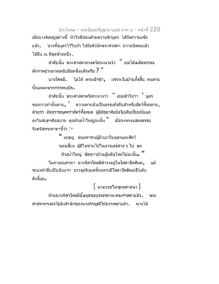 ประโยค๒       -   พระธัมมปทัฏฐกถำแปล ภำค ๔           -   หน้ำที่    220
เมื่อนำงคิดอยู่อย่ำงนี้ หัวใจที่อ่อนด้วยควำมรักบุตร ได้ถึงควำมแข็ง
แล้ว.      นำงทิงบุตรไว้ในป่ำ ไปยังสำำนักพระศำสดำ ถวำยบังคมแล้ว
                ้
ได้ยืน ณ ที่สุดข้ำงหนึ่ง.
           ลำำดับนั้น พระศำสดำทรงตรัสกะนำงว่ำ               "   เธอได้เมล็ดพรรณ
ผักกำดประมำณหยิบมือหนึ่งแล้วหรือ          ?"
           นำงโคตมี.        ไม่ได้   พระเจ้ำข้ำ,       เพรำะในบ้ำนทั้งสิ้น คนตำย
นั้นแหละมำกกว่ำคนเป็น.
           ลำำดับนั้น พระศำสดำตรัสกะนำงว่ำ             "   เธอเข้ำใจว่ำ       '   บุตร
ของเรำเท่ำนั้นตำย,     '     ควำมตำยนั่นเป็นธรรมยังยืนสำำหรับสัตว์ทั้งหลำย,
                                                  ่
ด้วยว่ำ มัจจุรำชฉุดคร่ำสัตว์ทั้งหมด ผูมีอัธยำศัยยังไม่เต็มเปี่ยมนั่นแล
                                      ้
ลงในสมุทรคืออบำย ดุจห้วงนำ้ำใหญ่ฉะนั้น             "    เมื่อจะทรงแสดงธรรม
จึงตรัสพระคำถำนี้ว่ำ   :-
                "   มฤตยู ย่อมพำชนผู้มัวเมำในบุตรและสัตว์
                ของเลี้ยง ผูมีใจซ่ำนไปในอำรมณ์ต่ำง ๆ ไป ดุจ
                            ้
                 ห้วงนำ้ำใหญ่ พัดชำวบ้ำนผู้หลับไหลไปฉะนั้น.     "
           ในกำลจบคำถำ        นำงกิสำโคตมีดำำรงอยู่ในโสดำปัตติผล ,                  แม้
ชนเหล่ำอื่นเป็นอันมำก บรรลุอริยผลทังหลำยมีโสดำปัตติผลเป็นต้น
                                   ้
ดังนีแล.
     ้
                                         [   นำงบวชในพุทธศำสนำ            ]
           ฝ่ำยนำงกิสำโคตมีนั้นทูลขอบรรพชำกะพระศำสดำแล้ว.                           พระ
ศำสดำทรงส่งไปยังสำำนักของนำงภิกษุณีให้บรรพชำแล้ว.                        นำงได้
 