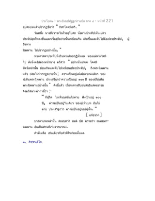 ประโยค๒     -   พระธัมมปทัฏฐกถำแปล ภำค ๔       -    หน้ำที่   221
อุปสมบทแล้วปรำกฏชื่อว่ำ       "   กิสำโคตมีเถรี.   "
         วันหนึ่ง นำงถึงวำระในโรงอุโบสถ นังตำมประทีปเห็นเปลว
                                          ่
ประทีปลุกโพลงขึ้นและหรี่ลงก็อย่ำงนั้นเหมือนกัน เกิดขึ้นและดับไปดังเปลวประทีป ,    ผู้
ถึงพระ
นิพพำน ไม่ปรำกฏอย่ำงนั้น.         "
         พระศำสดำประทับนั่งในพระคันธกุฎีนั่นแล ทรงแผ่พระรัศมี
ไป ดังนั่งตรัสตรงหน้ำนำง ตรัสว่ำ        "   อย่ำงนั่นแหละ โคตมี
สัตว์เหล่ำนั้น ย่อมเกิดและดับไปเหมือนเปลวประทีป,          ถึงพระนิพพำน
แล้ว ย่อมไม่ปรำกฏอย่ำงนั้น; ควำมเป็นอยู่แม้เพียงขณะเดียว ของ
ผู้เห็นพระนิพพำน ประเสริฐกว่ำควำมเป็นอยู่ ๑๐๐ ปี ของผู้ไม่เห็น
พระนิพพำนอย่ำงนั้น   " ดังนี้แล้ว เมื่อจะทรงสืบอนุสนธิแสดงธรรม
จึงตรัสพระคำถำนี้ว่ำ :-
             " ก็ผู้ใด ไม่เห็นบทอันไม่ตำย พึงเป็นอยู่ ๑๐๐
             ปี, ควำมเป็นอยู่วันเดียว ของผู้เห็นบท อันไม่
             ตำย ประเสริฐกว่ำ ควำมเป็นอยู่ของผู้นั้น. "
                                                   [ แก้อรรถ ]
         บรรดำบทเหล่ำนั้น สองบทว่ำ อมต ปท ควำมว่ำ อมตมหำ-
นิพพำน อันเป็นส่วนที่เว้นจำกมรณะ.
         คำำที่เหลือ เช่นเดียวกับคำำมีในก่อนนั้นแล.

๑. ภิชฺชนฺติโย
 