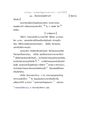 ประโยค๒   -   พระธัมมปทัฏฐกถำแปล ภำค ๔          -   หน้ำที่   223
                        ๑๔. เรื่องพระพหุปุตติกำเถรี                                  [   ข้อควำม
เบื้องต้น   ]
            พระศำสดำเมื่อประทับอยู่ในพระเชตวัน ทรงปรำรภพระ
พหุปุตติกำเถรี ตรัสพระธรรมเทศนำนี้ว่ำ       "     โย จ วสฺสสต ชีเว      "
เป็นต้น.
                                              [    นำงมีลูกมำก   ]
            ได้ยินว่ำ ในตระกูลหนึ่ง ณ กรุงสำวัตถี ได้มีบุตร ๗ คนและ
ธิดำ ๗ คน. บุตรและธิดำแม้ทั้งหมดนั้นเจริญวัยแล้ว ดำำรงอยูใน
                                                         ่
เรือน ได้ถึงควำมสุขตำมธรรมดำของตน.                สมัยอื่น บิดำของชน
เหล่ำนั้นได้ทำำกำละแล้ว.
            มหำอุบำสิกำ ถึงเมื่อสำมีล่วงลับไปแล้ว ก็ยงไม่แบ่งกองทรัพย์
                                                     ั
ให้แก่บุตรทั้งหลำยก่อน.        ครังนั้น บุตรทั้งหลำยกล่ำวกะมำรดำนั้นว่ำ
                                  ้
"   เมื่อบิดำของฉันล่วงลับไปแล้ว, ประโยชน์อะไรของแม่ด้วยกองทรัพย์,
พวกฉันไม่อำจบำำรุงแม่ได้หรือ     ?. "    นำงฟังคำำของบุตรเหล่ำนั้นแล้วก็
                                           " พวกลูก ๆ จักบำำรุงเรำ,
นิ่งเสีย ถูกบุตรเหล่ำนั้นพูดถึงบ่อย ๆ จึงคิดว่ำ
ประโยชน์อะไรของเรำด้วยกองทรัพย์ส่วนหนึ่ง " ได้แบ่งสมบัติทงหมด
                                                            ั้
ครึ่งหนึ่งให้ไป.
           ครังนั้น โดยกำลล่วงไป ๒ - ๓ วัน ภรรยำของบุตรคนใหญ่
              ้
กล่ำวกะแม่ผัวนั้นว่ำ " โอ คุณแม่ของพวกเรำมำเรือนนี้เท่ำนั้น
เหมือนกะให้ไว้ ๒ ส่วนว่ำ ' บุตรชำยคนใหญ่ของเรำ. ' แม้ภรรยำ

*   พระมหำโปร่ง ป.ธ. ๙ วัดบวรนิเวศวิหำร แปล.
 