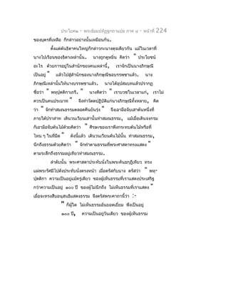 ประโยค๒      -    พระธัมมปทัฏฐกถำแปล ภำค ๔         -   หน้ำที่   224
ของบุตรที่เหลือ ก็กล่ำวอย่ำงนั้นเหมือนกัน.
               ตังแต่ต้นธิดำคนใหญ่ก็กล่ำวกะนำงดุจเดียวกัน แม้ในเวลำที่
                 ้
นำงไปเรือนของธิดำเหล่ำนั้น.                นำงถูกดูหมิ่น คิดว่ำ    "   ประโยชน์
อะไร ด้วยกำรอยู่ในสำำนักของคนเหล่ำนี้,                    เรำจักเป็นนำงภิกษุณี
เป็นอยู่   "     แล้วไปสูสำำนักของนำงภิกษุณีขอบรรพชำแล้ว.
                         ่                                                  นำง
ภิกษุณีเหล่ำนั้นให้นำงบรรพชำแล้ว.                   นำงได้อุปสมบทแล้วปรำกฏ
ชื่อว่ำ    "   พหุปุตติกำเถรี.    "       นำงคิดว่ำ   "   เรำบวชในเวลำแก่, เรำไม่
ควรเป็นคนประมำท          "       จึงทำำวัตตปฏิบัตแก่นำงภิกษุณีทั้งหลำย, คิด
                                                 ิ
ว่ำ   "   จักทำำสมณธรรมตลอดคืนยันรุ่ง           "     จึงเอำมือจับเสำต้นหนึ่งที่
ภำยใต้ปรำสำท เดินวนเวียนเสำนั้นทำำสมณธรรม, แม้เมื่อเดินจงกรม
ก็เอำมือจับต้นไม้ด้วยคิดว่ำ           "   ศีรษะของเรำพึงกระทบต้นไม้หรือที่
ไหน ๆ ในที่มืด      "     ดังนีแล้ว เดินวนเวียนต้นไม้นั้น ทำำสมณธรรม,
                               ้
นึกถึงธรรมด้วยคิดว่ำ         "   จักทำำตำมธรรมที่พระศำสดำทรงแสดง               "
ตำมระลึกถึงธรรมอยู่เทียวทำำสมณธรรม.
               ลำำดับนั้น พระศำสดำประทับนั่งในพระคันธกุฎีเทียว ทรง
แผ่พระรัศมีไปดังประทับนั่งตรงหน้ำ เมื่อตรัสกับนำง ตรัสว่ำ                  "   พหุ-
ปุตติกำ ควำมเป็นอยูแม้ครู่เดียว ของผู้เห็นธรรมที่เรำแสดงประเสริฐ
                   ่
กว่ำควำมเป็นอยู่ ๑๐๐ ปี ของผู้ไม่นึกถึง ไม่เห็นธรรมที่เรำแสดง                  "
เมื่อจะทรงสืบอนุสนธิแสดงธรรม จึงตรัสพระคำถำนี้ว่ำ                 :-
                    "   ก็ผู้ใด ไม่เห็นธรรมอันยอดเยี่ยม พึงเป็นอยู่
                    ๑๐๐ ปี,       ควำมเป็นอยู่วันเดียว ของผู้เห็นธรรม
 