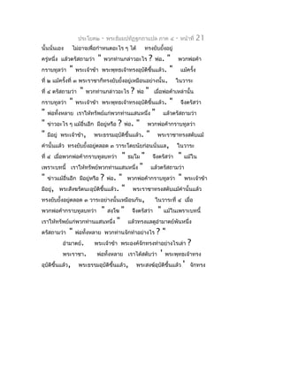 ประโยค๒        -   พระธัมมปทัฏฐกถำแปล ภำค ๔     -   หน้ำที่   21
นั้นนั่นเอง   ไม่อำจเพื่อกำำหนดอะไร ๆ ได้       ทรงยับยังอยู่
                                                        ้
ครู่หนึ่ง แล้วตรัสถำมว่ำ   "   พวกท่ำนกล่ำวอะไร   ?   พ่อ. " พวกพ่อค้ำ
กรำบทูลว่ำ " พระเจ้ำข้ำ พระพุทธเจ้ำทรงอุบติขึ้นแล้ว. " แม้ครั้ง
                                                 ั
ที่ ๒ แม้ครั้งที่ ๓ พระรำชำก็ทรงยับยั้งอยู่เหมือนอย่ำงนั้น. ในวำระ
ที่ ๔ ตรัสถำมว่ำ " พวกท่ำนกล่ำวอะไร ? พ่อ " เมื่อพ่อค้ำเหล่ำนั้น
กรำบทูลว่ำ " พระเจ้ำข้ำ พระพุทธเจ้ำทรงอุบติขึ้นแล้ว. " จึงตรัสว่ำ
                                                   ั
" พ่อทั้งหลำย เรำให้ทรัพย์แก่พวกท่ำนแสนหนึ่ง " แล้วตรัสถำมว่ำ
" ข่ำวอะไร ๆ แม้อื่นอีก มีอยู่หรือ ? พ่อ. " พวกพ่อค้ำกรำบทูลว่ำ
" มีอยู่ พระเจ้ำข้ำ, พระธรรมอุบติขึ้นแล้ว. " พระรำชำทรงสดับแม้
                                       ั
คำำนั้นแล้ว ทรงยับยั้งอยู่ตลอด ๓ วำระโดยนัยก่อนนั่นแล, ในวำระ
ที่ ๔ เมื่อพวกพ่อค้ำกรำบทูลบทว่ำ " ธมฺโม " จึงตรัสว่ำ " แม้ใน
เพรำะบทนี้ เรำให้ทรัพย์พวกท่ำนแสนหนึ่ง " แล้วตรัสถำมว่ำ
" ข่ำวแม้อื่นอีก มีอยู่หรือ ? พ่อ. " พวกพ่อค้ำกรำบทูลว่ำ " พระเจ้ำข้ำ
มีอยู่, พระสังฆรัตนะอุบติขึ้นแล้ว. " พระรำชำทรงสดับแม้คำำนั้นแล้ว
                          ั
ทรงยับยั้งอยู่ตลอด ๓ วำระอย่ำงนั้นเหมือนกัน,         ในวำระที่ ๔ เมื่อ
พวกพ่อค้ำกรำบทูลบทว่ำ " สงฺโฆ " จึงตรัสว่ำ " แม้ในเพรำะบทนี้
เรำให้ทรัพย์แก่พวกท่ำนแสนหนึ่ง " แล้วทรงแลดูอำำมำตย์พันหนึ่ง
ตรัสถำมว่ำ " พ่อทั้งหลำย พวกท่ำนจักทำำอย่ำงไร ? "
           อำำมำตย์.     พระเจ้ำข้ำ พระองค์จักทรงทำำอย่ำงไรเล่ำ ?
           พระรำชำ.         พ่อทั้งหลำย เรำได้สดับว่ำ ' พระพุทธเจ้ำทรง
อุบัตขึ้นแล้ว, พระธรรมอุบัติขึ้นแล้ว, พระสงฆ์อุบติขึ้นแล้ว ' จักทรง
      ิ                                                  ั
 