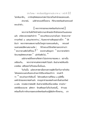 ประโยค๒     -   พระธัมมปทัฏฐกถำแปล ภำค ๔   -   หน้ำที่   22
ไม่กลับมำอีก,       เรำจักอุทิศต่อพระศำสดำไปบวชในสำำนักของพระองค์.
            อำำมำตย์.     แม้ข้ำพระองค์ทั้งหลำย ก็จักบวชพร้อมด้วยพระองค์
พระเจ้ำข้ำ.
                           [   พระรำชำออกผนวชพร้อมกับอำำมำตย์        ]
            พระรำชำรับสั่งให้เจ้ำพนักงำนอำลักษณ์จำรึกอักษรลงในแผ่นทอง
แล้ว ตรัสกะพวกพ่อค้ำม้ำว่ำ" พระเทวีพระนำมว่ำอโนชำ จักพระรำช-
ทำนทรัพย์ ๓ แสนแก่พวกท่ำน ; ก็แลพวกท่ำนพึงทูลอย่ำงนี้ว่ำ ' ได้
ยินว่ำ พระรำชทรงสละควำมเป็นใหญ่ถวำยพระองค์แล้ว,        พระองค์
จงเสวยสมบัตตำมสบำยเถิด ;
            ิ                ก็ถ้ำพระเทวีจักตรัสถำมพวกท่ำนว่ำ
' พระรำชำเสด็จไปที่ไหน ? ' พวกท่ำนพึงทูลว่ำ ' พระรำชำตรัสว่ำ
จักบวชอุทิศพระศำสดำ ' แล้วก็เสด็จไป. "
            แม้อำำมำตย์ทงหลำยก็ส่งข่ำวไปแก่ภรรยำของตน ๆ อย่ำงนั้น
                        ั้
เหมือนกัน.        พระรำชำทรงส่งพวกพ่อค้ำไปแล้ว อันอำำมำตย์พันหนึ่ง
แวดล้อม เสด็จออกไปในขณะนั้นนั่นแล.
            ในวันนั้น แม้พระศำสดำเมือทรงตรวจดูสัตว์โลกในกำลใกล้รุ่ง
                                    ่
ได้ทอดพระเนตรเห็นพระเจ้ำมหำกัปปินะพร้อมบริวำร           ทรงดำำริ
ว่ำ   "   พระเจ้ำมหำกัปปินะนี้ ได้ทรงสดับควำมที่รัตนะ ๓ อุบัติขึ้น
แต่สำำนักของพวกพ่อค้ำแล้ว ทรงบูชำคำำของพ่อค้ำเหล่ำนั้นด้วยทรัพย์
๓ แสน ทรงสละรำชสมบัติ อันอำำมำตย์พันหนึ่งแวดล้อม ทรงประ -
สงค์เพื่อจะผนวช อุทิศเรำ จักเสด็จออกไปในวันพรุ่งนี้,          ท้ำวเธอ
พร้อมทั้งบริวำรจักบรรลุพระอรหัตพร้อมด้วยปฏิสัมภิทำทังหลำย,
                                                    ้                    เรำ
 