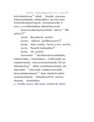 ประโยค๒        -   พระธัมมปทัฏฐกถำแปล ภำค ๔       -   หน้ำที่   23
จักทำำกำรต้อนรับท้ำวเธอ       "       ดังนี้แล้ว    ในวันรุ่งขึ้น ทรงบำตรและ
จีวรด้วยพระองค์เองทีเดียว เสด็จต้อนรับสิ้นทำง ๑๒๐ โยชน์ ดุจพระ
เจ้ำจักรพรรดิ์ทรงต้อนรับกำำนันฉะนั้น ประทับนั่งเปล่งพระรัศมี มี
พรรณ ๖ ณ ภำยใต้โคนต้นนิโครธ ริมฝั่งแม่นำ้ำจันทภำคำนที.
         ฝ่ำยพระรำชำเสด็จมำถึงแม่นำ้ำแห่งหนึ่งแล้ว ตรัสถำมว่ำ                 "    นี่ชื่อ
แม่นำ้ำอะไร   ?"
         อำำมำตย์.          ชืออำรวปัจฉำนที พระเจ้ำข้ำ.
                              ่
         พระรำชำ.            พ่อทั้งหลำย แม่นำ้ำนี้มีประมำณเท่ำไร        ?
         อำำมำตย์.          โดยลึก คำวุตหนึ่ง, โดยกว้ำง ๒ คำวุต พระเจ้ำข้ำ.
         พระรำช.            ก็ในแม่นำ้ำนี้ เรือหรือแพมีไหม     ?
         อำำมำตย์.          ไม่มี พระเจ้ำข้ำ.
         พระรำชำตรัสว่ำ               "   เมื่อเรำทังหลำยมัวหำยำนมีเรือเป็นต้น,
                                                    ้
ชำติย่อมนำำไปสูชรำ, ชรำย่อมไปสู่มรณะ, เรำไม่มีควำมสงสัย ออก
               ่
บวชอุทิศพระรัตนตรัย, ด้วยอำนุภำพแห่งพระรัตนตรัยนั้น นำ้ำนี้ อย่ำ
ได้เป็นเหมือนนำ้ำเลย    "      ดังนี้แล้ว ทรงระลึกถึงคุณพระรัตนตรัย ระลึก
ถึงพุทธำนุสติว่ำ    "   แม้เพรำะเหตุนี้ พระผู้มีพระภำคพระองค์นั้น
เป็นพระอรหันตสัมมำสัมพุทธเจ้ำ              "   เป็นต้น พร้อมทังบริวำรเสด็จไป
                                                              ้
บนหลังนำ้ำด้วยม้ำพันหนึ่ง.            ม้ำสินธพทั้งหลำยก็วิ่งไป ดุจวิ่งไปบน
หลังแผ่นหิน.       ปลำยกีบก็ไม่เปียก
๑. ถ้ำบำลีเป็น อคฺคำเนว เตมึสุ ก็แปลว่ำ ปลำยกีบเท่ำนั้น เปียกนำ้ำ.
 