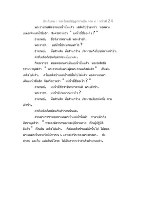 ประโยค๒      -   พระธัมมปทัฏฐกถำแปล ภำค ๔              -   หน้ำที่   24
             พระรำชำเสด็จข้ำมแม่นำ้ำนั้นแล้ว เสด็จไปข้ำงหน้ำ ทอดพระ
เนตรเห็นแม่นำ้ำอื่นอีก จึงตรัสถำมว่ำ          "   แม่นำ้ำนี้ชื่ออะไร   ?"
             อำำมำตย์.       ชือนีลวำหนำนที พระเจ้ำข้ำ.
                               ่
             พระรำชำ.         แม่นำ้ำนี้ประมำณเท่ำไร     ?
             อำำมำตย์.       ทังส่วนลึก ทั้งส่วนกว้ำง ประมำณกึ่งโยชน์พระเจ้ำข้ำ.
                               ้
             คำำที่เหลือก็เช่นกับคำำก่อนนั่นแหละ.
             ก็พระรำชำ ทอดพระเนตรเห็นแม่นำ้ำนั้นแล้ว ทรงระลึกถึง
ธรรมนำนุสติวำ
            ่          "   พระธรรมอันพระผู้มีพระภำคตรัสดีแล้ว          "        เป็นต้น
เสด็จไปแล้ว.        ครั้นเสด็จข้ำมแม่นำ้ำแม้นั้นไปได้แล้ว ทอดพระเนตร
เห็นแม่นำ้ำอื่นอีก จึงตรัสถำมว่ำ       "   แม่นำ้ำนี้ชื่ออะไร   ?"
             อำำมำตย์.       แม่นำ้ำนี้ชื่อว่ำจันทภำคำนที พระเจ้ำข้ำ.
             พระรำชำ. แม่นำ้ำนี้ประมำณเท่ำไร           ?
             อำำมำตย์.       ทังส่วนลึก ทั้งส่วนกว้ำง ประมำณโยชน์หนึ่ง พระ
                               ้
เจ้ำข้ำ.
             คำำที่เหลือก็เหมือนกับคำำก่อนนั่นแล.
             ส่วนพระรำชำทอดพระเนตรเห็นแม่นำ้ำนี้แล้ว                 ทรงระลึกถึง
สังฆำนุสติว่ำ      "   พระสงฆ์สำวกของพระผู้มีพระภำค เป็นผู้ปฏิบัติ
ดีแล้ว   "   เป็นต้น เสด็จไปแล้ว.          ก็เม่อเสด็จข้ำมแม่นำ้ำนั้นไป ได้ทอด
พระเนตรเห็นพระรัศมีมีพรรณ ๖ แต่พระสรีระของพระศำสดำ.                              กิ่ง
ค่ำคบ และใบ แห่งต้นนิโครธ ได้เป็นรำวกะว่ำสำำเร็จด้วยทองคำำ.
 