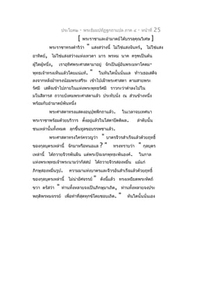 ประโยค๒   -   พระธัมมปทัฏฐกถำแปล ภำค ๔            -   หน้ำที่   25
                             [     พระรำชำและอำำมำตย์ได้บรรลุคุณวิเศษ            ]
           พระรำชำทรงดำำริว่ำ        "   แสงสว่ำงนี้ ไม่ใช่แสงจันทร์, ไม่ใช่แสง
อำทิตย์, ไม่ใช่แสงสว่ำงแห่งเทวดำ มำร พรหม นำค ครุฑเป็นต้น
ผู้ใดผู้หนึ่ง,   เรำอุทิศพระศำสดำมำอยู่ จักเป็นผู้อันพระมหำโคดม-
พุทธเจ้ำทรงเห็นแล้วโดยแน่แท้.            "       ในทันใดนั้นนั่นแล ท้ำวเธอเสด็จ
ลงจำกหลังม้ำทรงน้อมพระสรีระ เข้ำไปเฝ้ำพระศำสดำ ตำมสำยพระ
รัศมี เสด็จเข้ำไปภำยในแห่งพระพุทธรัศมี รำวกะว่ำดำำลงไปใน
มโนสิลำรส ถวำยบังคมพระศำสดำแล้ว ประทับนั่ง ณ ส่วนข้ำงหนึ่ง
พร้อมกับอำำมำตย์พันหนึ่ง
           พระศำสดำทรงแสดงอนุปุพพีกถำแล้ว.                     ในเวลำจบเทศนำ
พระรำชำพร้อมด้วยบริวำร ตั้งอยู่แล้วในโสดำปัตติผล.                     ลำำดับนั้น
ชนเหล่ำนั้นทั้งหมด ลุกขึ้นทูลขอบรรพชำแล้ว.
           พระศำสดำทรงใคร่ครวญว่ำ    " บำตรจีวรสำำเร็จแล้วด้วยฤทธิ์
ของกุลบุตรเหล่ำนี้ จักมำหรือหนอแล ? " ทรงทรำบว่ำ " กุลบุตร
เหล่ำนี้ ได้ถวำยจีวรพันผืน แด่พระปัจเจกพุทธะพันองค์. ในกำล
แห่งพระพุทธเจ้ำพระนำมว่ำกัสสป ได้ถวำยจีวรสองหมื่น แม้แก่
ภิกษุสองหมื่นรูป.       ควำมมำแห่งบำตรและจีวรอันสำำเร็จแล้วด้วยฤทธิ์
ของกุลบุตรเหล่ำนี้ ไม่น่ำอัศจรรย์            "   ดังนีแล้ว ทรงเหยียดพระหัตถ์
                                                      ้
ขวำ ตรัสว่ำ      "   ท่ำนทั้งหลำยจงเป็นภิกษุมำเถิด, ท่ำนทั้งหลำยจงประ
พฤติพรหมจรรย์ เพื่อทำำที่สุดทุกข์โดยชอบเถิด.               "     ทันใดนั้นนั่นเอง
 