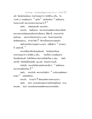 ประโยค๒    -   พระธัมมปทัฏฐกถำแปล ภำค ๔              -   หน้ำที่   27
แล้ว โดยนัยก่อนนั่นแล ทรงกำำหนดอะไร ๆ ไม่ได้ถึง ๓ ครั้ง, ใน
วำระที่ ๔ ทรงสดับบทว่ำ          "   พุทฺโธ   "   แล้วจึงตรัสว่ำ    "   พ่อทั้งหลำย
ในเพรำะบทนี้ พระรำชำพระรำชทำนอะไร                  ?"
            พ่อค้ำ.    ทรัพย์แสนหนึ่ง        พระเจ้ำข้ำ.
            พระเทวี.    พ่อทั้งหลำย พระรำชำทรงสดับข่ำวเห็นปำนนี้แล้ว
พระรำชทำนทรัพย์แสนหนึ่งแก่ทำนทั้งหลำย
                           ่                         (ชือว่ำ)
                                                        ่          ทรงกระทำำไม่
สมกันเลย.         แต่เรำจะให้แก่พวกท่ำน ๓ แสน ในเพรำะของกำำนัล
อันขัดสนของเรำ, ข่ำวอะไรอีก           ?      ที่ทำนทั้งหลำยกรำบทูลแล้ว.
                                                 ่
            พ่อค้ำเหล่ำนั้นกรำบทูลข่ำว ๒ อย่ำง แม้อื่นอีกว่ำ            "   ข่ำวอย่ำง
นี้ แลอย่ำงนี้.   "
            พระเทวีมีพระสรีระอันถูกต้องแล้ว          โดยนัยก่อนนั่นแล
ทรงกำำหนดอะไร ๆ ไม่ได้ถึง ๓ ครั้ง,                ในครั้งที่ ๔ ทรงสดับอย่ำง
นั้นเหมือนกันแล้ว รับสั่งให้พระรำชทำนทรัพย์ครังละ ๓ แสน.
                                              ้                                 พ่อค้ำ
เหล่ำนั้น ได้ทรัพย์ทงหมดเป็น ๑๒ แสน ด้วยประกำรฉะนี้.
                    ั้
            ลำำดับนั้น พระเทวีตรัสถำมพ่อค้ำเหล่ำนั้นว่ำ            "   พ่อทั้งหลำย
พระรำชำเสด็จไปไหน        ?"
            พ่อค้ำ.    พระเจ้ำข้ำ พระรำชำรับสังว่ำ
                                              ่             "     เรำจักบวชอุทิศพระ-
ศำสดำ   "      แล้วก็เสด็จไป.
            พระเทวี.    ข่ำวอะไร     ?    ที่พระองค์พระรำชทำนแก่เรำ.
            พ่อค้ำ.    นัยว่ำ พระองค์ทรงสละควำมเป็นใหญ่ทั้งหมด ถวำย
พระองค์.       นัยว่ำ พระองค์จงเสวยสมบัตตำมพระประสงค์เถิด.
                                        ิ
 