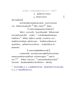 ประโยค๒    -   พระธัมมปทัฏฐกถำแปล ภำค ๔            -   หน้ำที่   1
                                         ๖. บัณฑิตวรรค วรรณนำ
                                         ๑. เรื่องพระรำธเถระ                                 [
ข้อควำมเบื้องต้น]
              พระศำสดำเมื่อประทับอยู่ในพระเชตวัน ทรงปรำรภท่ำนพระ
รำธะ ตรัสพระธรรมเทศนำนี้ว่ำ          "   นิธีนว ปวตฺตำร   "    เป็นต้น.
                           [    รำธพรำหมณ์ซูบผอมเพรำะไม่ได้บวช                ]
              ได้ยินว่ำ พระรำธะนั้น ในเวลำเป็นคฤหัสถ์ ได้เป็นพรำหมณ์
ตกยำกอยู่ในกรุงสำวัตถี.         เขำคิดว่ำ    "   เรำจักเลี้ยงชีพอยูในสำำนักของ
                                                                   ่
ภิกษุทั้งหลำย   "   ดังนี้แล้ว ไปสู่วิหำร ดำยหญ้ำ กวำดบริเวณ ถวำย
วัตถุมีนำ้ำล้ำงหน้ำเป็นต้น อยู่ในวิหำรแล้ว.        ภิกษุทั้งหลำยได้สงเครำะห์
เธอแล้วก็ตำม, แต่ก็ไม่ปรำรถนำจะให้บวช.                เขำเมื่อไม่ได้บวช จึง
ซูบผอมแล้ว.
                          [    รำธพรำหมณ์มีอุปนิสัยพระอรหัต           ]
              ภำยหลังวันหนึ่ง พระศำสดำทรงตรวจดูสัตว์โลกในเวลำใกล้รุ่ง
ทอดพระเนตรเห็นพรำหมณ์นั้นแล้ว ทรงใคร่ครวญอยู่ว่ำ                  "   เหตุอะไร
หนอ   ?"        ดังนีแล้ว ทรงทรำบว่ำ
                     ้                      "   รำธพรำหมณ์จักเป็นพระอรหันต์              "
ในเวลำเย็น      เป็นเหมือนเสด็จเที่ยวจำริกไปในวิหำร             เสด็จไปสู่

* พระมหำเปลี่ยน ป. ธ. ๗ วัดสัมพันธวงศ์ แปล.                 ปัจจุบันเป็นพระรำชวรญำณมุนี
ป. ธ. ๙ วัดบูรณศิริมำตยำรำม.
 