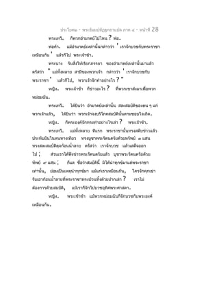 ประโยค๒   -   พระธัมมปทัฏฐกถำแปล ภำค ๔      -   หน้ำที่   28
          พระเทวี.      ก็พวกอำำมำตย์ไปไหน     ?   พ่อ.
          พ่อค้ำ.     แม้อำำมำตย์เหล่ำนั้นกล่ำวว่ำ   '   เรำจักบวชกับพระรำชำ
เหมือนกัน   '   แล้วก็ไป พระเจ้ำข้ำ.
          พระนำง       รับสังให้เรียกภรรยำ ของอำำมำตย์เหล่ำนั้นมำแล้ว
                            ่
ตรัสว่ำ " แม่ทั้งหลำย สำมีของพวกเจ้ำ กล่ำวว่ำ ' เรำจักบวชกับ
พระรำชำ ' แล้วก็ไป, พวกเจ้ำจักทำำอย่ำงไร ? "
        หญิง. พระเจ้ำข้ำ ก็ข่ำวอะไร ? ที่พวกเขำส่งมำเพื่อพวก
หม่อมฉัน.
        พระเทวี. ได้ยินว่ำ อำำมำตย์เหล่ำนั้น สละสมบัติของตน ๆ แก่
พวกเจ้ำแล้ว, ได้ยินว่ำ พวกเจ้ำจงบริโภคสมบัตินั้นตำมชอบใจเถิด.
        หญิง. ก็พระองค์จักทรงทำำอย่ำงไรเล่ำ ? พระเจ้ำข้ำ.
        พระเทวี. แม่ทงหลำย ทีแรก พระรำชำนั้นทรงสดับข่ำวแล้ว
                       ั้
ประทับยืนในหนทำงเทียว             ทรงบูชำพระรัตนตรัยด้วยทรัพย์ ๓ แสน
ทรงสละสมบัตดุจก้อนนำ้ำลำย ตรัสว่ำ เรำจักบวช แล้วเสด็จออก
           ิ
ไป   ;      ส่วนเรำได้ฟังข่ำวพระรัตนตรัยแล้ว บูชำพระรัตนตรัยด้วย
ทัพย์ ๙ แสน     ;     ก็แล ชื่อว่ำสมบัตินี้ มิได้นำำทุกข์มำแด่พระรำชำ
เท่ำนั้น, ย่อมเป็นเหตุนำำทุกข์มำ แม้แก่เรำเหมือนกัน,          ใครจักคุกเข่ำ
รับเอำก้อนนำ้ำลำยที่พระรำชำทรงบ้วนทิ้งด้วยปำกเล่ำ         ?    เรำไม่
ต้องกำรด้วยสมบัติ,       แม้เรำก็จักไปบวชอุทิศพระศำสดำ.
          หญิง.       พระเข้ำข้ำ แม้พวกหม่อมฉันก็จักบวชกับพระองค์
เหมือนกัน.
 