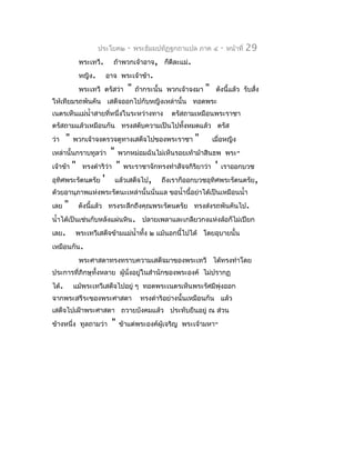ประโยค๒        -   พระธัมมปทัฏฐกถำแปล ภำค ๔          -   หน้ำที่   29
               พระเทวี.       ถ้ำพวกเจ้ำอำจ, ก็ดีละแม่.
               หญิง.        อำจ พระเจ้ำข้ำ.
               พระเทวี ตรัสว่ำ        "   ถ้ำกระนั้น พวกเจ้ำจงมำ   "    ดังนี้แล้ว รับสั่ง
ให้เทียมรถพันคัน เสด็จออกไปกับหญิงเหล่ำนั้น ทอดพระ
เนตรเห็นแม่นำ้ำสำยที่หนึ่งในระหว่ำงทำง               ตรัสถำมเหมือนพระรำชำ
ตรัสถำมแล้วเหมือนกัน ทรงสดับควำมเป็นไปทั้งหมดแล้ว ตรัส
ว่ำ    "   พวกเจ้ำจงตรวจดูทำงเสด็จไปของพระรำชำ               "         เมื่อหญิง
เหล่ำนั้นกรำบทูลว่ำ          "   พวกหม่อมฉันไม่เห็นรอยเท้ำม้ำสินธพ พระ-
เจ้ำข้ำ    "    ทรงดำำริว่ำ      "   พระรำชำจักทรงทำำสัจจกิริยำว่ำ      '   เรำออกบวช
อุทิศพระรัตนตรัย        '        แล้วเสด็จไป,     ถึงเรำก็ออกบวชอุทิศพระรัตนตรัย,
ด้วยอำนุภำพแห่งพระรัตนะเหล่ำนั้นนั่นแล ขอนำ้ำนี้อย่ำได้เป็นเหมือนนำ้ำ
เลย    "       ดังนีแล้ว ทรงระลึกถึงคุณพระรัตนตรัย ทรงส่งรถพันคันไป.
                    ้
นำ้ำได้เป็นเช่นกับหลังแผ่นหิน. ปลำยเพลำและเกลียวกงแห่งล้อก็ไม่เปียก
เลย.       พระเทวีเสด็จข้ำมแม่นำ้ำทั้ง ๒ แม้นอกนี้ไปได้ โดยอุบำยนั้น
เหมือนกัน.
               พระศำสดำทรงทรำบควำมเสด็จมำของพระเทวี ได้ทรงทำำโดย
ประกำรที่ภิกษุทั้งหลำย ผูนั่งอยู่ในสำำนักของพระองค์ ไม่ปรำกฏ
                         ้
ได้.       แม้พระเทวีเสด็จไปอยู่ ๆ ทอดพระเนตรเห็นพระรัศมีพุ่งออก
จำกพระสรีระของพระศำสดำ                     ทรงดำำริอย่ำงนั้นเหมือนกัน แล้ว
เสด็จไปเฝ้ำพระศำสดำ ถวำยบังคมแล้ว ประทับยืนอยู่ ณ ส่วน
ข้ำงหนึ่ง ทูลถำมว่ำ          "    ข้ำแต่พระองค์ผู้เจริญ พระเจ้ำมหำ-
 