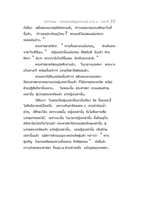 ประโยค๒    -   พระธัมมปทัฏฐกถำแปล ภำค ๔           -   หน้ำที่    30
กัปปินะ เสด็จออกผนวชอุทิศพระองค์, ท้ำวเธอชะรอยจะเสด็จมำในที่
นี้แล้ว.       ท้ำวเธอประทับอยู่ไหน     ?   พระองค์ไม่แสดงแม้แก่พวก
หม่อมฉันบ้ำง.       "
               พระศำสดำตรัสว่ำ      "   ท่ำนทั้งหลำยจงนั่งก่อน,            จักเห็นพระ
รำชำในที่นี้เอง.        "   หญิงเหล่ำนั้นแม้ทุกคน มีจิตยินดี นังแล้ว ด้วย
                                                               ่
คิดว่ำ     "   นัยว่ำ พวกเรำนั่งในที่นี้แหละ จักเห็นพวกสำมี.       "
               พระศำสดำตรัสอนุปุพพีกถำแล้ว.         ในเวลำจบเทศนำ พระนำง
อโนชำเทวี พร้อมทั้งบริวำร บรรลุโสดำปัตติผลแล้ว.
               พระมหำกัปปินะพร้อมทั้งบริวำร สดับพระธรรมเทศนำ
ที่พระศำสดำทรงขยำยแก่หญิงเหล่ำนั้นแล้ว ก็ได้บรรลุพระอรหัต พร้อม
ด้วยปฏิสัมภิทำทังหลำย.
                ้                   ในขณะนั้น พระศำสดำ ทรงแสดงภิกษุ
เหล่ำนั้น ผู้บรรลุพระอรหัตแล้ว แก่หญิงเหล่ำนั้น.
               ได้ยินว่ำ ในขณะที่หญิงเหล่ำนั้นมำนั่นเทียว จิต          (ของเขำ)
ไม่พึงมีอำรมณ์เป็นหนึ่ง        เพรำะเห็นสำมีของตน ๆ ทรงผ้ำย้อมนำ้ำ
ฝำด, มีศีรษะโล้น เพรำะเหตุนั้น หญิงเหล่ำนั้น จึงไม่พึงอำจเพื่อ
บรรลุมรรคผลได้; เพรำะฉะนั้น ในเวลำหญิงเหล่ำนั้น ตั้งมั่นอยู่ใน
ศรัทธำอันไม่หวั่นไหวแล้ว พระศำสดำจึงทรงแสดงภิกษุเหล่ำนั้น ผู้
บรรลุพระอรหัตแล้ว แก่หญิงเหล่ำนั้น. แม่หญิงเหล่ำนั้น เห็นภิกษุ
เหล่ำนั้นแล้ว นมัสกำรด้วยเบญจำงคประดิษฐ์แล้ว กล่ำวว่ำ                      "   ท่ำน
ผู้เจริญ กิจบรรพชิตของท่ำนทังหลำย ถึงที่สุดก่อน
                            ้                             "       ดังนีแล้ว
                                                                       ้
ถวำยบังคมพระศำสดำ ยืนอยู่ ณ ส่วนข้ำงหนึ่ง แล้วทูลขอบรรพชำ.
 