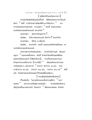 ประโยค๒   -   พระธัมมปทัฏฐกถำแปล ภำค ๔           -   หน้ำที่   35
                                      [   ผู้เลื่อมใสในอนุโมทนำกถำ         ]
             ชำยบัณฑิตผู้หนึ่งยืนอยู่ในที่ใกล้     ได้ฟังอนุโมทนำกถำนั้นแล้ว
คิดว่ำ   "   บัดนี้ เรำจักทำำอย่ำงที่สมบัติทั้ง ๒ จักมีแก่เรำ.   "         เขำ
ถวำยบังคมพระศำสดำแล้ว กรำบทูลว่ำ              "    พรุ่งนี้ ขอพระองค์จง
ทรงรับภิกษำของข้ำพระองค์          พระเจ้ำข้ำ "
             พระศำสดำ.       ต้องกำรภิกษุเท่ำไร    ?
             บัณฑิต.     ก็บริวำรของพระองค์ มีเท่ำไร     ?   พระเจ้ำข้ำ.
             พระศำสดำ.       มีภิกษุ ๒ หมื่นรูป.
             บัณฑิต.     พระเจ้ำข้ำ พรุ่งนี้ ขอพระองค์กับภิกษุทั้งหมด จง
ทรงรับภิกษำของข้ำพระองค์.
             พระศำสดำทรงรับนิมนต์แล้ว.           เขำเข้ำไปบ้ำนแล้ว เดินบอก
บุญว่ำ   "    แม่และพ่อทั้งหลำย พรุ่งนี้ ข้ำพเจ้ำนิมนต์ภิกษุสงฆ์มีพระ
พุทธเจ้ำเป็นประมุขไว้  (เพื่อรับภิกษำ), ท่ำนทั้งหลำยจงถวำยแก่
ภิกษุเท่ำจำำนวนที่สำมำรถ (ถวำยได้). "          เมื่อชนทั้งหลำยกำำหนด
กำำลังของตน ๆ แล้วกล่ำวว่ำ " พวกเรำ จักถวำย ๑๐ รูป, พวก
เรำจักถวำย ๒๐ รูป, พวกเรำ ๑๐๐ รูป, พวกเรำ ๕๐๐ รูป " ดังนี้
แล้ว จึงจดคำำของคนทั้งหมดลงไว้ในบัญชีตงแต่ต้นมำ.
                                            ั้
                                  [ ชำยเข็ญใจยินดีรับเลี้ยงภิกษุ ]
          ก็ในสมัยนั้น ในกรุงมีชำยคนหนึ่งปรำกฏชื่อว่ำ " มหำ-
ทุคคตะ "      เพรำะควำมเป็นผูยำกจนยิงนัก.
                                ้       ่            ชำยบัณฑิตเห็นชำย
เข็ญใจแม้นั้นมำเฉพำะหน้ำ จึงบอกว่ำ " เพื่อนมหำทุคคตะ ข้ำพเจ้ำ
 