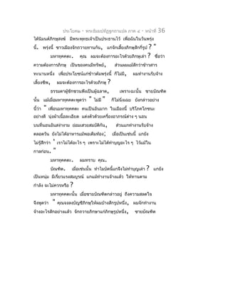 ประโยค๒   -   พระธัมมปทัฏฐกถำแปล ภำค ๔    -   หน้ำที่   36
ได้นิมนต์ภิกษุสงฆ์ มีพระพุทธเจ้ำเป็นประธำนไว้ เพื่อฉันในวันพรุ่ง
นี้. พรุ่งนี้ ชำวเมืองจักถวำยทำนกัน, แกจักเลี้ยงภิกษุสักกี่รูป
                                                             ?"
          มหำทุคคตะ. คุณ ผมจะต้องกำรอะไรด้วยภิกษุเล่ำ ? ชื่อว่ำ
ควำมต้องกำรภิกษุ เป็นของคนมีทรัพย์,        ส่วนผมแม้สักว่ำข้ำวสำร
ทะนำนหนึ่ง เพื่อประโยชน์แก่ข้ำวต้มพรุ่งนี้ ก็ไม่มี, ผมทำำงำนรับจ้ำง
เลี้ยงชีพ, ผมจะต้องกำรอะไรด้วยภิกษุ ?
          ธรรมดำผู้ชักชวนพึงเป็นผู้ฉลำด,      เพรำะฉะนั้น ชำยบัณฑิต
นั้น แม้เมื่อมหำทุคคตะพูดว่ำ " ไม่มี " ก็ไม่นิ่งเฉย ยังกล่ำวอย่ำง
นี้ว่ำ " เพื่อนมหำทุคคตะ คนเป็นอันมำก ในเมืองนี้ บริโภคโภชนะ
อย่ำงดี นุงผ้ำเนื้อละเอียด แต่งตัวด้วยเครื่องอำภรณ์ตำง ๆ นอน
          ่                                         ่
บนที่นอนอันสง่ำงำม ย่อมเสวยสมบัติกัน,            ส่วนแกทำำงำนรับจ้ำง
ตลอดวัน ยังไม่ได้อำหำรแม้พอเต็มท้อง;           เมื่อเป็นเช่นนี้ แกยัง
         ' เรำไม่ได้อะไร ๆ เพรำะไม่ได้ทำำบุญอะไร ๆ ไว้แม้ใน
ไม่รู้สึกว่ำ
กำลก่อน. "
        มหำทุคคตะ. ผมทรำบ คุณ.
        บัณฑิต. เมื่อเช่นนั้น ทำำไมบัดนีแกจึงไม่ทำำบุญเล่ำ ?
                                        ้                                แกยัง
เป็นหนุ่ม มีเรี่ยวแรงสมบูรณ์ แกแม้ทำำงำนจ้ำงแล้ว ให้ทำนตำม
กำำลัง จะไม่ควรหรือ       ?
               มหำทุคคตะนั้น เมื่อชำยบัณฑิตกล่ำวอยู่ ถึงควำมสลดใจ
จึงพูดว่ำ       "   คุณจงลงบัญชีภิกษุให้ผมบ้ำงสักรูปหนึ่ง, ผมจักทำำงำน
จ้ำงอะไรสักอย่ำงแล้ว จักถวำยภิกษำแก่ภิกษุรูปหนึ่ง,          ชำยบัณฑิต
 