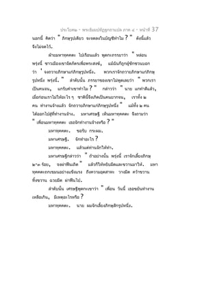 ประโยค๒   -   พระธัมมปทัฏฐกถำแปล ภำค ๔               -   หน้ำที่   37
นอกนี้ คิดว่ำ      "   ภิกษุรูปเดียว จะจดลงในบัญชีทำำไม             ?"      ดังนีแล้ว
                                                                                 ้
จึงไม่จดไว้.
              ฝ่ำยมหำทุคคตะ ไปเรือนแล้ว พูดกะภรรยำว่ำ                   "   หล่อน
พรุ่งนี้ ชำวเมืองเขำจัดภัตรเพื่อพระสงฆ์,                  แม้ฉันก็ถูกผู้ชักชวนบอก
ว่ำ     '   จงถวำยภิกษำแก่ภิกษุรูปหนึ่ง.                พวกเรำจักถวำยภิกษำแก่ภิกษุ
รูปหนึ่ง พรุ่งนี้.     "   ลำำดับนั้น ภรรยำของเขำไม่พูดเลยว่ำ               "    พวกเรำ
เป็นคนจน,          แกรับคำำเขำทำำไม          ?"      กล่ำวว่ำ   "   นำย แกทำำดีแล้ว,
เมื่อก่อนเรำไม่ให้อะไร ๆ ชำตินี้จึงเกิดเป็นคนยำกจน,                    เรำทั้ง ๒
คน ทำำงำนจ้ำงแล้ว จักถวำยภิกษำแก่ภิกษุรูปหนึ่ง                  "    แม้ทั้ง ๒ คน
ได้ออกไปสู่ททำำงำนจ้ำง.
            ี่                       มหำเศรษฐี เห็นมหำทุคคตะ จึงถำมว่ำ
"     เพื่อนมหำทุคคตะ เธอจักทำำงำนจ้ำงหรือ               ?"
              มหำทุคคตะ.      ขอรับ กระผม.
              มหำเศรษฐี.     จักทำำอะไร         ?
              มหำทุคคตะ.      แล้วแต่ท่ำนจักให้ทำำ.
              มหำเศรษฐีกล่ำวว่ำ          "   ถ้ำอย่ำงนั้น พรุ่งนี้ เรำจักเลี้ยงภิกษุ
๒-๓ ร้อย,         จงผ่ำฟืนเถิด   "           แล้วก็ให้หยิบมีดและขวำนมำให้.                มหำ
ทุคคตะถกเขมนอย่ำงแข็งแรง ถึงควำมอุตสำหะ วำงมีด คว้ำขวำน
ทิ้งขวำน ฉวยมีด ผ่ำฟืนไป.
              ลำำดับนั้น เศรษฐีพูดกะเขำว่ำ          "   เพื่อน วันนี้ เธอขยันทำำงำน
เหลือเกิน, มีเหตุอะไรหรือ            ?
              มหำทุคคตะ.      นำย ผมจักเลี้ยงภิกษุสักรูปหนึ่ง.
 