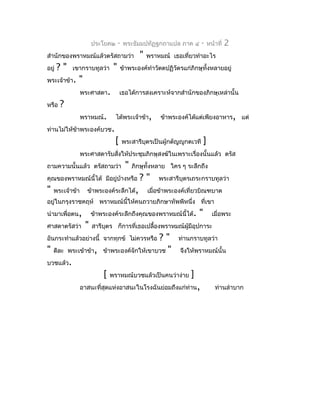 ประโยค๒     -   พระธัมมปทัฏฐกถำแปล ภำค ๔         -    หน้ำที่   2
สำำนักของพรำหมณ์แล้วตรัสถำมว่ำ               "   พรำหมณ์ เธอเที่ยวทำำอะไร
อยู่   ?"   เขำกรำบทูลว่ำ     "   ข้ำพระองค์ทำำวัตตปฏิวัตรแก่ภิกษุทั้งหลำยอยู่
พระเจ้ำข้ำ.   "
                 พระศำสดำ.        เธอได้กำรสงเครำะห์จำกสำำนักของภิกษุเหล่ำนั้น
หรือ   ?
                 พรำหมณ์.       ได้พระเจ้ำข้ำ,       ข้ำพระองค์ได้แต่เพียงอำหำร, แต่
ท่ำนไม่ให้ข้ำพระองค์บวช.
                              [       พระสำรีบุตรเป็นผู้กตัญญูกตเวที    ]
                 พระศำสดำรับสังให้ประชุมภิกษุสงฆ์ในเพรำะเรื่องนั้นแล้ว ตรัส
                              ่
ถำมควำมนั้นแล้ว ตรัสถำมว่ำ             "   ภิกษุทั้งหลำย ใคร ๆ ระลึกถึง
คุณของพรำหมณ์นี้ได้ มีอยู่บำงหรือ
                           ้                 ?"      พระสำรีบุตรเถระกรำบทูลว่ำ
"   พระเจ้ำข้ำ     ข้ำพระองค์ระลึกได้,           เมื่อข้ำพระองค์เที่ยวบิณฑบำต
อยู่ในกรุงรำชคฤห์ พรำหมณ์นี้ให้คนถวำยภิกษำทัพพีหนึ่ง ที่เขำ
นำำมำเพื่อตน,         ข้ำพระองค์ระลึกถึงคุณของพรำหมณ์นี้ได้.        "         เมื่อพระ
ศำสดำตรัสว่ำ      "   สำรีบตร ก็กำรที่เธอเปลื้องพรำหมณ์ผู้มีอุปกำระ
                           ุ
                                       ? " ท่ำนกรำบทูลว่ำ
อันกระทำำแล้วอย่ำงนี้ จำกทุกข์ ไม่ควรหรือ
" ดีละ พระเข้ำข้ำ, ข้ำพระองค์จักให้เขำบวช " จึงให้พรำหมณ์นั้น
บวชแล้ว.
                    [ พรำหมณ์บวชแล้วเป็นคนว่ำง่ำย ]
           อำสนะที่สุดแห่งอำสนะในโรงฉันย่อมถึงแก่ท่ำน,  ท่ำนลำำบำก
 