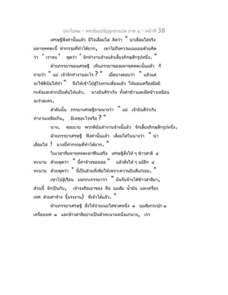 ประโยค๒          -   พระธัมมปทัฏฐกถำแปล ภำค ๔       -   หน้ำที่   38
            เศรษฐีฟังคำำนั้นแล้ว มีใจเลื่อมใส คิดว่ำ            "   น่ำเลื่อมใสจริง
มหำทุคคตะนี้ ทำำกรรมที่ทำำได้ยำก,                   เขำไม่ถึงควำมเฉยเมยด้วยคิด
ว่ำ   '   เรำจน   '       พูดว่ำ   '   จักทำำงำนจ้ำงแล้วเลี้ยงภิกษุสักรูปหนึ่ง.     "
            ฝ่ำยภรรยำของเศรษฐี เห็นภรรยำของมหำทุคคตะนั้นแล้ว ก็
ถำมว่ำ     "   แม่ เจ้ำจักทำำงำนอะไร           ?"     เมื่อนำงตอบว่ำ     "    แล้วแต่
จะใช้ดิฉันให้ทำำ      "      จึงให้เข้ำไปสู่โรงกระเดื่องแล้ว ให้มอบเครื่องมือมี
กะด้งและสำกเป็นต้นให้แล้ว.                   นำงยินดีรำเริง ทั้งตำำข้ำวและฝัดข้ำวเหมือน
                                                      ่
จะรำำละคร.
            ลำำดับนั้น ภรรยำเศรษฐีถำมนำงว่ำ                "   แม่ เจ้ำยินดีรำเริง
                                                                             ่
ทำำงำนเหลือเกิน,            มีเหตุอะไรหรือ      ?"
            นำง.          คุณนำย พวกดิฉันทำำงำนจ้ำงนี้แล้ว จักเลี้ยงภิกษุสักรูปหนึ่ง.
            ฝ่ำยภรรยำเศรษฐี ฟังคำำนั้นแล้ว เลื่อมใสในนำงว่ำ                     "   น่ำ
เลื่อมใส   !    นำงนีทำำกรรมที่ทำำได้ยำก.
                     ้                               "
            ในเวลำที่มหำทุคคตะผ่ำฟืนเสร็จ เศรษฐีสั่งให้ ๆ ข้ำวสำลี ๔
ทะนำน ด้วยพูดว่ำ       " นี้ค่ำจ้ำงของเธอ " แล้วสั่งให้ ๆ แม้อีก ๔
ทะนำน ด้วยพูดว่ำ " นี้เป็นส่วนที่เพิ่มให้เพรำะควำมยินดีแก่เธอ. "
          เขำไปสู่เรือน บอกกะภรรยำว่ำ " ฉันรับจ้ำงได้ข้ำวสำลีมำ,
ส่วนนี้ จักเป็นกับ, เจ้ำจงถือเอำของ คือ นมส้ม นำ้ำมัน และเครื่อง
เทศ ด้วยค่ำจ้ำง (แรงงำน) ที่เจ้ำได้แล้ว. "
            ฝ่ำยภรรยำเศรษฐี สั่งให้จำยเนยใสขวดหนึ่ง ๑ นมส้มกระปุก ๑
                                    ่
เครื่องเทศ ๑ และข้ำวสำลีอย่ำงเป็นตัวทะนำนหนึ่งแก่นำง, เรำ
 