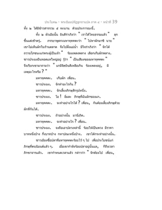 ประโยค๒      -   พระธัมมปทัฏฐกถำแปล ภำค ๔             -   หน้ำที่   39
ทั้ง ๒ ได้มีขำวสำรรวม ๕ ทะนำน ด้วยประกำรฉะนี้.
             ้
           ทัง ๒ ผัวเมียนั้น ยินดีร่ำเริงว่ำ
             ้                                       "   เรำได้ไทยธรรมแล้ว          "   ลุก
ขึ้นแต่เช้ำตรู่.        ภรรยำพูดกะมหำทุคคตะว่ำ             "   ไปหำผักมำซิ นำย          "
เขำไม่เห็นผักในร้ำนตลำด จึงไปฝั่งแม่นำ้ำ มีใจร่ำเริงว่ำ                  "    จักได้
ถวำยโภชนะแก่พระผู้เป็นเจ้ำ           "     ร้องเพลงพลำง เลือกเก็บผักพลำง.
ชำวประมงยืนทอดแหใหญ่อยู่ รู้ว่ำ              "   เป็นเสียงของมหำทุคคตะ          "
จึงเรียกเขำมำถำมว่ำ        "   แกมีจตยินดีเหลือเกิน ร้องเพลงอยู่,
                                    ิ                                            มี
เหตุอะไรหรือ       ?"
           มหำทุคคตะ.          เก็บผัก เพื่อน.
           ชำวประมง.           จักทำำอะไรกัน     ?
           มหำทุคคตะ.          จักเลี้ยงภิกษุสักรูปหนึ่ง.
           ชำวประมง.           โอ    !   อิ่มละ ภิกษุที่ฉันผักของแก.
           มหำทุคคตะ.          จะทำำอย่ำงไรได้       ?   เพื่อน, กันต้องเลี้ยงภิกษุด้วย
ผักที่กันได้.
           ชำวประมง.           ถ้ำอย่ำงนั้น มำนี่เถิด.
           มหำทุคคตะ.          จะทำำอย่ำงไร      ?   เพื่อน.
           ชำวประมง.           จงถือเอำปลำเหล่ำนี้ ร้อยให้เป็นพวง มีรำคำ
บำทหนึ่งบ้ำง กึ่งบำทบ้ำง กหำปณะหนึ่งบ้ำง.                      เขำได้กระทำำอย่ำงนั้น.
           ชำวเมืองซื้อปลำที่มหำทุคคตะร้อยไว้ ๆ ไป เพื่อประโยชน์แก่
ภิกษุที่ตนนิมนต์แล้ว ๆ.             เมื่อเขำกำำลังร้อยปลำอยู่นั้นแล,          ก็ถึงเวลำ
ภิกขำจำรแล้ว.           เขำกำำหนดเวลำแล้ว กล่ำวว่ำ             "   จักต้องไป เพื่อน,
 
