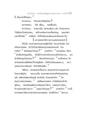 ประโยค๒      -   พระธัมมปทัฏฐกถำแปล ภำค ๔              -   หน้ำที่   40
นี้ เป็นเวลำที่ภิกษุมำ.       "
            ชำวประมง.             ก็พวงปลำยังมีอยูไหม
                                                  ่       ?
            มหำทุคคตะ.            ไม่มี เพื่อน,      หมดสิ้นแล้ว.
            ชำวประมง.             ถ้ำอย่ำงนั้น ปลำตะเพียน ๔ ตัว ข้ำหมกทรำย
ไว้เพื่อประโยชน์แก่ตน,                แม้ถ้ำแกต้องกำรจะเลี้ยงภิกษุ,          จงเอำปลำ
เหล่ำนี้ไปเถิด    "    ดังนีแล้ว ก็ได้ให้ปลำตะเพียนเหล่ำนั้นแก่เขำไป.
                            ้
                              [    มหำทุคคตะได้ถวำยทำนแด่พระพุทธเจ้ำ                 ]
            ก็วันนั้น พระศำสดำทรงตรวจดูสตว์โลก ในเวลำใกล้รุ่ง ทรง
                                        ั
เห็นมหำทุคคตะ เข้ำไปในข่ำยคือพระญำณของพระองค์ ทรง
รำำพึงว่ำ   "   จักมีเหตุอะไรหนอ         ?"       ทรงดำำริว่ำ   "   มหำทุคคตะ คิดว่ำ
'   จักเลี้ยงภิกษุรูปหนึ่ง,        จึงได้ทำำงำนจ้ำงกับภรรยำแล้วในวันวำน,                    เขำ
จักได้ภิกษุรูปไหนหนอ          ?"          จึงทรงใคร่ครวญว่ำ         "   คนทั้งหลำย จัก
พำภิกษุไปตำมชื่อที่จดไว้ในบัญชีแล้ว ให้นั่งในเรือนของตน ๆ.                              มหำ-
ทุคคตะเว้นเรำเสียแล้ว จักไม่ได้ภิกษุอื่น.             "
            ได้ยินว่ำ พระพุทธเจ้ำทังหลำย ย่อมทรงทำำควำมอนุเครำะห์
                                   ้
ในพวกเข็ญใจ.            เพรำะฉะนั้น พระศำสดำทรงทำำสรีรกิจแต่เช้ำตรู่
แล้ว เสด็จเข้ำสู่พระคันธกุฎี ประทับนั่ง ด้วยทรงดำำริวำ
                                                     ่                   "   จัก
สงเครำะห์มหำทุคคตะ.           "        แม้เมื่อมหำทุคคตะ กำำลังถือปลำเข้ำไป
สู่เรือน,       บัณฑุกัมพลสิลำอำสน์ของท้ำวสักกะ แสดงอำกำรร้อน.
ท้ำวเธอทรงพิจำรณำว่ำ              "    เหตุอะไรกันหนอ     ?"        ทรงดำำริว่ำ     "    วำนนี้
มหำทุคคตะได้ทำำงำนจ้ำงกับภรรยำของตน ด้วยตั้งใจว่ำ                        '   จักถวำย
 