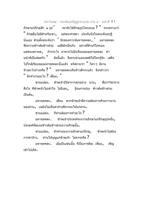 ประโยค๒       -   พระธัมมปทัฏฐกถำแปล ภำค ๔      -   หน้ำที่   41
ภิกษำแก่ภิกษุสัก ๑ รูป   '          เขำจักได้ภิกษุรูปไหนหนอ     ?"    ทรงทรำบว่ำ
"   ภิกษุอื่นไม่มสำำหรับเขำ,
                 ี                 แต่พระศำสดำ ประทับนั่งในพระคันธกุฎี
นั่นเอง ด้วยตังพระทัยว่ำ
              ้                '   จักสงเครำะห์มหำทุคคตะ,   '    มหำทุคคตะ
พึงถวำยข้ำวต้มข้ำวสวย          แม้มีผักเป็นกับ   อย่ำงที่ตัวบริโภคเอง
แด่พระตถำคต,         ถ้ำกระไร เรำควรไปยังเรือนของมหำทุคคตะ ทำำ
หน้ำที่เป็นพ่อครัว   "   ดังนีแล้ว จึงทรงจำำแลงเพศมิให้ใครรู้จัก เสด็จ
                              ้
ไปใกล้เรือนของมหำทุคคตะนั้นแล้ว ตรัสถำมว่ำ            "   ใคร ๆ มีงำน
จ้ำงอะไรบ้ำงหรือ    ? " มหำทุคคตะเห็นท้ำวสักกะแล้ว จึงกล่ำวว่ำ
" จักทำำงำนอะไร ? เพื่อน. "
             ชำยแปลง. ข้ำพเจ้ำรู้วิชำกำรทุกอย่ำง นำย,         ชื่อว่ำวิชำกำร
สิ่งไร ทีข้ำพเจ้ำไม่เข้ำใจ ไม่มีเลย,
         ่                               รู้จนกำรปรุง ข้ำวต้มข้ำวสวย
เป็นต้น.
             มหำทุคคตะ. เพื่อน พวกข้ำพเจ้ำมีควำมต้องกำรด้วยกำรงำน
ของท่ำน, แต่ยังไม่เห็นค่ำจ้ำงที่ควรจะให้แก่ท่ำน.
             ชำยแปลง. ก็ท่ำนต้องกำรทำำอะไร ?
             มหำทุคคตะ.    ข้ำพเจ้ำประสงค์จะถวำยภิกษำแก่ภิกษุรูปหนึ่ง,
ประสงค์จดแจงข้ำวต้มข้ำวสวยถวำยภิกษุนั้น.
           ั
             ชำยแปลง. ถ้ำท่ำนจะถวำยภิกษำแก่ภิกษุ,         ข้ำพเจ้ำไม่ต้อง
กำรค่ำจ้ำง. ท่ำนให้บุญแก่ข้ำพเจ้ำ ไม่ควรหรือ ?
             มหำทุคคตะ. เมื่อเป็นเช่นนั้น ก็เป็นกำรดีละ เพื่อน, เชิญ
เข้ำไปเถิด.
 