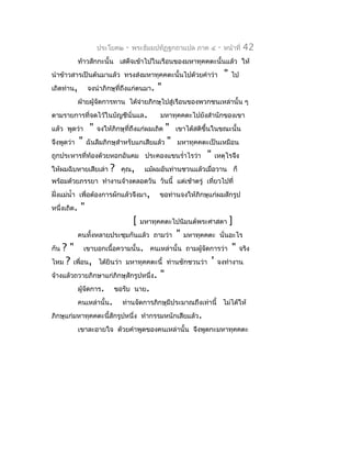 ประโยค๒    -   พระธัมมปทัฏฐกถำแปล ภำค ๔       -   หน้ำที่   42
             ท้ำวสักกะนั้น เสด็จเข้ำไปในเรือนของมหำทุคคตะนั้นแล้ว ให้
นำำข้ำวสำรเป็นต้นมำแล้ว ทรงส่งมหำทุคคตะนั้นไปด้วยคำำว่ำ                "   ไป
เถิดท่ำน,        จงนำำภิกษุที่ถึงแก่ตนมำ.    "
             ฝ่ำยผู้จัดกำรทำน ได้จำยภิกษุไปสู่เรือนของพวกชนเหล่ำนั้น ๆ
                                  ่
ตำมรำยกำรที่จดไว้ในบัญชีนั่นแล.               มหำทุคคตะไปยังสำำนักของเขำ
แล้ว พูดว่ำ      "                         "
                     จงให้ภิกษุที่ถึงแก่ผมเถิด     เขำได้สติขึ้นในขณะนั้น
จึงพูดว่ำ    " ฉันลืมภิกษุสำำหรับแกเสียแล้ว "      มหำทุคคตะเป็นเหมือน
ถูกประหำรที่ท้องด้วยหอกอันคม ประคองแขนรำ่ำไรว่ำ               "   เหตุไรจึง
ให้ผมฉิบหำยเสียเล่ำ       ?   คุณ,       แม้ผมอันท่ำนชวนแล้วเมื่อวำน ก็
พร้อมด้วยภรรยำ ทำำงำนจ้ำงตลอดวัน วันนี้ แต่เช้ำตรู่ เที่ยวไปที่
ฝังแม่นำ้ำ เพื่อต้องกำรผักแล้วจึงมำ,
  ่                                          ขอท่ำนจงให้ภิกษุแก่ผมสักรูป
หนึ่งเถิด.   "
                                    [   มหำทุคคตะไปนิมนต์พระศำสดำ          ]
             คนทั้งหลำยประชุมกันแล้ว ถำมว่ำ        "   มหำทุคคตะ นั่นอะไร
กัน ? " เขำบอกเนื้อควำมนั้น. คนเหล่ำนั้น ถำมผูจัดกำรว่ำ " จริง
                                                    ้
ไหม ? เพื่อน, ได้ยินว่ำ มหำทุคคตะนี้ ท่ำนชักชวนว่ำ ' จงทำำงำน
จ้ำงแล้วถวำยภิกษำแก่ภิกษุสักรูปหนึ่ง. "
         ผูจัดกำร. ขอรับ นำย.
           ้
         คนเหล่ำนั้น. ท่ำนจัดกำรภิกษุมีประมำณถึงเท่ำนี้ ไม่ได้ให้
ภิกษุแก่มหำทุคคตะนี้สักรูปหนึ่ง ทำำกรรมหนักเสียแล้ว.
             เขำละอำยใจ ด้วยคำำพูดของคนเหล่ำนั้น จึงพูดกะมหำทุคคตะ
 