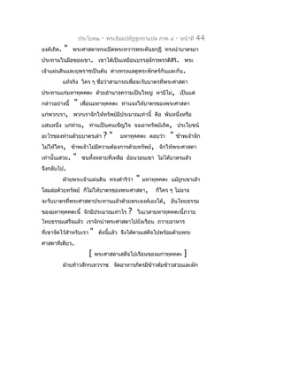 ประโยค๒    -   พระธัมมปทัฏฐกถำแปล ภำค ๔      -   หน้ำที่   44
องค์เถิด.   "   พระศำสดำทรงเปิดพระทวำรพระคันธกุฎี ทรงนำำบำตรมำ
ประทำนในมือของเขำ. เขำได้เป็นเหมือนบรรลุจักรพรรดิสิริ. พระ
เจ้ำแผ่นดินและยุพรำชเป็นต้น ต่ำงทรงแลดูพระพักตร์กันและกัน.
            แท้จริง ใคร ๆ ชื่อว่ำสำมำรถเพื่อจะรับบำตรที่พระศำสดำ
ประทำนแก่มหำทุคคตะ ด้วยอำำนำจควำมเป็นใหญ่ หำมีไม่, เป็นแต่
กล่ำวอย่ำงนี้   "   เพื่อนมหำทุคคตะ ท่ำนจงให้บำตรของพระศำสดำ
แก่พวกเรำ, พวกเรำจักให้ทรัพย์มีประมำณเท่ำนี้ คือ พันหนึ่งหรือ
แสนหนึ่ง แก่ท่ำน, ท่ำนเป็นคนเข็ญใจ จงเอำทรัพย์เถิด, ประโยชน์
อะไรของท่ำนด้วยบำตรเล่ำ         ?"      มหำทุคคตะ ตอบว่ำ     "   ข้ำพเจ้ำจัก
ไม่ให้ใคร, ข้ำพเจ้ำไม่มีควำมต้องกำรด้วยทรัพย์, จักให้พระศำสดำ
เท่ำนั้นเสวย.   "    ชนทังหลำยที่เหลือ อ้อนวอนเขำ ไม่ได้บำตรแล้ว
                         ้
จึงกลับไป.
            ฝ่ำยพระเจ้ำแผ่นดิน ทรงดำำริว่ำ    "   มหำทุคคตะ แม้ถูกเขำเล้ำ
โลมล่อด้วยทรัพย์ ก็ไม่ให้บำตรของพระศำสดำ,              ก็ใคร ๆ ไม่อำจ
จะรับบำตรที่พระศำสดำประทำนแล้วด้วยพระองค์เองได้, อันไทยธรรม
ของมหำทุคคตะนี้ จักมีประมำณเท่ำไร         ?   ในเวลำมหำทุคคตะนี้ถวำย
ไทยธรรมเสร็จแล้ว เรำจักนำำพระศำสดำไปยังเรือน ถวำยอำหำร
ที่เขำจัดไว้สำำหรับเรำ   "    ดังนีแล้ว จึงได้ตำมเสด็จไปพร้อมด้วยพระ
                                   ้
ศำสดำทีเดียว.
                         [   พระศำสดำเสด็จไปเรือนของมกำทุคคตะ         ]
            ฝ่ำยท้ำวสักกเทวรำช จัดอำหำรภัตรมีข้ำวต้มข้ำวสวยและผัก
 