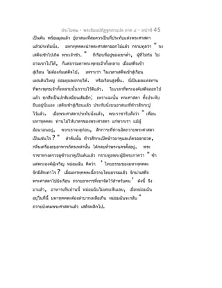 ประโยค๒   -   พระธัมมปทัฏฐกถำแปล ภำค ๔       -   หน้ำที่   45
เป็นต้น พร้อมมูลแล้ว ปูอำสนะที่สมควรเป็นที่ประทับแห่งพระศำสดำ
แล้วประทับนั่ง.       มหำทุคคตะนำำพระศำสดำออกไปแล้ว กรำบทูลว่ำ                  "   จง
เสด็จเข้ำไปเถิด พระเจ้ำข้ำ.        "   ก็เรือนที่อยูของเขำตำ่ำ, ผูที่ไม่ก้ม ไม่
                                                    ่             ้
อำจเขำไปได้, ก็แต่ธรรมดำพระพุทธเจ้ำทั้งหลำย เมื่อเสด็จเข้ำ
สู่เรือน ไม่ต้องก้มเสด็จไป.         เพรำะว่ำ ในเวลำเสด็จเข้ำสู่เรือน
แผ่นดินใหญ่ ย่อมยุบลงภำยใต้.             หรือเรือนสูงขึ้น. นี่เป็นผลแห่งทำน
ที่พระพุทธเจ้ำทังหลำยนั้นถวำยไว้ดีแล้ว.
                ้                                 ในเวลำที่พระองค์เสด็จออกไป
แล้ว ทุกสิ่งเป็นปกติเหมือนเดิมอีก; เพรำะฉะนั้น พระศำสดำ ทั้งประทับ
ยืนอยู่นั่นเอง เสด็จเข้ำสู่เรือนแล้ว ประทับนั่งบนอำสนะที่ท้ำวสักกะปู
ไว้แล้ว.     เมื่อพระศำสดำประทับนั่งแล้ว, พระรำชำรับสั่งว่ำ           "   เพื่อน
มหำทุคคตะ ท่ำนไม่ให้บำตรของพระศำสดำ แก่พวกเรำ แม้ผู้
อ้อนวอนอยู่,         พวกเรำจะดูก่อน, สักกำระที่ท่ำนจัดถวำยพระศำสดำ
เป็นเช่นไร   ?"        ลำำดับนั้น ท้ำวสักกะเปิดข้ำวยำคูและภัตรออกอวด,
กลิ่นเครื่องอบอำหำรภัตรเหล่ำนั้น ได้กลบทั่วพระนครตั้งอยู่.             พระ
รำชำทรงตรวจดูขำวยำคูเป็นต้นแล้ว กรำบทูลพระผู้มีพระภำคว่ำ
              ้                                                           "   ข้ำ
แต่พระองค์ผู้เจริญ หม่อมฉัน คิดว่ำ          '   ไทยธรรมของมหำทุคคตะ
จักมีสักเท่ำไร   ?    เมื่อมหำทุคคตะนี้ถวำยไทยธรรมแล้ว จักนำำเสด็จ
พระศำสดำไปยังเรือน ถวำยอำหำรที่เขำจัดไว้สำำหรับตน             '   ดังนี้ จึง
มำแล้ว, อำหำรเห็นปำนนี้ หม่อมฉันไม่เคยเห็นเลย, เมื่อหม่อมฉัน
อยู่ในที่นี้ มหำทุคคตะต้องลำำบำกเหลือเกิน หม่อมฉันจะกลับ          "
ถวำยบังคมพระศำสดำแล้ว เสด็จหลีกไป.
 