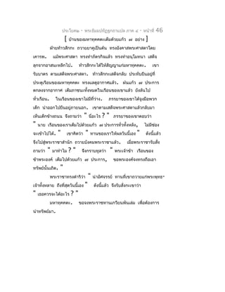 ประโยค๒     -    พระธัมมปทัฏฐกถำแปล ภำค ๔              -   หน้ำที่   46
                      [    บ้ำนของมหำทุคคตะเต็มด้วยแก้ว ๗ อย่ำง                  ]
             ฝ่ำยท้ำวสักกะ ถวำยยำคูเป็นต้น ทรงอังคำสพระศำสดำโดย
เคำรพ.        แม้พระศำสดำ ทรงทำำภัตรกิจแล้ว ทรงทำำอนุโมทนำ เสด็จ
ลุกจำกอำสนะหลีกไป.              ท้ำวสักกะได้ให้สัญญำแก่มหำทุคคตะ.                    เขำ
รับบำตร ตำมเสด็จพระศำสดำ. ท้ำวสักกะเสด็จกลับ ประทับยืนอยู่ที่
ประตูเรือนของมหำทุคคตะ ทรงแลดูอำกำศแล้ว. ฝนแก้ว ๗ ประกำร
ตกลงจำกอำกำศ เต็มภำชนะทั้งหมดในเรือนของเขำแล้ว ยังล้นไป
ทั่วเรือน.     ในเรือนของเขำไม่มีที่ว่ำง.             ภรรยำของเขำได้จูงมือพวก
เด็ก นำำออกไปยืนอยู่ภำยนอก. เขำตำมเสด็จพระศำสดำแล้วกลับมำ
เห็นเด็กข้ำงถนน จึงถำมว่ำ             "   นี่อะไร   ?"       ภรรยำของเขำตอบว่ำ
"   นำย เรือนของเรำเต็มไปด้วยแก้ว ๗ ประกำรทั่วทั้งหลัง,                         ไม่มช่อง
                                                                                    ี
จะเข้ำไปได้.     "        เขำคิดว่ำ   "   ทำนของเรำให้ผลวันนี้เอง       "        ดังนี้แล้ว
จึงไปสู่พระรำชำสำำนัก ถวำยบังคมพระรำชำแล้ว.                        เมื่อพระรำชำรับสัง
                                                                                    ่
ถำมว่ำ   "    มำทำำไม     ?"      จึงกรำบทูลว่ำ          "   พระเจ้ำข้ำ เรือนของ
ข้ำพระองค์ เต็มไปด้วยแก้ว ๗ ประกำร,                          ขอพระองค์จงทรงถือเอำ
ทรัพย์นั้นเถิด.   "
             พระรำชำทรงดำำริว่ำ           "   น่ำอัศจรรย์ ทำนที่เขำถวำยแก่พระพุทธ-
เจ้ำทังหลำย ถึงที่สุดวันนี้เอง
      ้                               "       ดังนีแล้ว จึงรับสั่งกะเขำว่ำ
                                                   ้
"                 ?"
    เธอควรจะได้อะไร
         มหำทุคคตะ. ขอจงพระรำชทำนเกวียนพันเล่ม                           เพื่อต้องกำร
นำำทรัพย์มำ.
 