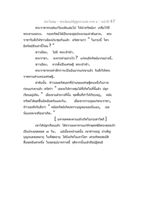 ประโยค๒      -   พระธัมมปทัฏฐกถำแปล ภำค ๔       -   หน้ำที่   47
          พระรำชำทรงส่งเกวียนพันเล่มไป ให้นำำทรัพย์มำ เกลี่ยไว้ที่
พระลำนหลวง.            กองทรัพย์ได้เป็นกองสูงประมำณเท่ำต้นตำล.               พระ
รำชำรับสั่งให้ชำวเมืองประชุมกันแล้ว ตรัสถำมว่ำ              "   ในกรุงนี้ ใคร
มีทรัพย์ถึงเท่ำนี้ไหม    ?"
          ชำวเมือง.         ไม่มี พระเจ้ำข้ำ.
          พระรำชำ.           จะควรทำำอย่ำงไร      ?   แก่คนมีทรัพย์มำกอย่ำงนี้.
          ชำวเมือง.         ควรตังเป็นเศรษฐี พระเจ้ำข้ำ.
                                 ้
          พระรำชำทรงทำำสักกำระเป็นอันมำกแก่เขำแล้ว รับสังให้พระ
                                                        ่
รำชทำนตำำแหน่งเศรษฐี.
          ลำำดับนั้น ท้ำวเธอตรัสบอกที่บ้ำนของเศรษฐีคนหนึ่งในกำล
ก่อนแก่เขำแล้ว ตรัสว่ำ        "   เธอจงให้ถำงพุ่มไม้ที่เกิดในที่นี้แล้ว ปลูก
เรือนอยู่เถิด.   "    เมื่อเขำแผ้วถำงที่นั้น ขุดพื้นที่ทำำให้เรียบอยู่,      หม้อ
ทรัพย์ได้ผดขึ้นยัดเยียดกันและกัน.
          ุ                                      เมื่อเขำกรำบทูลแก่พระรำชำ,
ท้ำวเธอจึงรับสั่งว่ำ    "   หม้อทรัพย์เกิดเพรำะบุญของเธอนั่นเอง,            เธอ
นั่นแหละจงถือเอำเถิด.        "
                              [   มหำทุคคตะตำยแล้วเกิดในกรุงสำวัตถี         ]
          เขำได้ปลูกเรือนแล้ว ได้ถวำยมหำทำนแก่ภิกษุสงฆ์มีพระพุทธเจ้ำ
เป็นประมุขตลอด ๗ วัน.                 แม้เบื้องหน้ำแต่นั้น เขำดำำรงอยู่ บำำเพ็ญ
บุญจนตลอดอำยุ ในที่สดอำยุ ได้บงเกิดในเทวโลก เสวยทิพยสมบัติ
                    ุ         ั
สิ้นพุทธันดรหนึ่ง ในพุทธุปบำทกำลนี้ จุตจำกนั้นแล้วถือปฏิสนธิ
                                       ิ
 