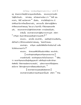 ประโยค๒   -   พระธัมมปทัฏฐกถำแปล ภำค ๔          -   หน้ำที่   3
อยู่ ด้วยอำหำรวัตถุมีขำวยำคูและภัตรเป็นต้น.
                      ้                                พระเถระพำท่ำนหลีก
ไปสู่ที่จำริกแล้ว.     กล่ำวสอน        พรำ่ำสอนท่ำนเนือง ๆ ว่ำ   "   สิ่งนี้ คุณ
ควรทำำ, สิ่งนี้ คุณไม่ควรทำำ       "   เป็นต้น.    ท่ำนได้เป็นผู้วำง่ำย มี
                                                                  ่
ปกติรับเอำโอวำทโดยเบื้องขวำแล้ว, เพรำะฉะนั้น เมื่อท่ำนปฏิบัตตำม
                                                            ิ
คำำที่พระเถระพรำ่ำสอนอยู่ โดย ๒-๓ วันเท่ำนั้น ก็ได้บรรลุพระอรหัต
แล้ว.    พระเถระพำท่ำนไปสู่สำำนักพระศำสดำ ถวำยบังคมนั่งแล้ว.
              ลำำดับนั้น พระศำสดำทรงทำำปฏิสันถำรกะท่ำนแล้ว ตรัสว่ำ
"   สำรีบตร อันเตวำสิกของเธอเป็นผู้ว่ำง่ำยแลหรือ
         ุ                                             ?"
              พระเถระ.       อย่ำงนั้น พระเจ้ำข้ำ,      เธอเป็นผู้ว่ำง่ำยเหลือเกิน,
เมื่อโทษไร ๆ ที่ขำพระองค์แม้กล่ำวสอนอยู่, ไม่เคยโกรธเลย.
                 ้
              พระศำสดำ.        สำรีบุตร เธอเมื่อได้สัทธิวิหำริกเห็นปำนนี้ จะพึง
รับได้ประมำณเท่ำไร   ?
              พระเถระ. ข้ำพระองค์พึงได้รับแม้มำกทีเดียว พระเจ้ำข้ำ.
                    [ พวกภิกษุสรรเสริญพระสำรีบตรและพระรำธะ ]
                                              ุ
              ภำยหลังวันหนึ่ง พวกภิกษุสนทนำกันในโรงธรรมว่ำ " ได้ยิน
ว่ำ พระสำรีบุตรเถระเป็นผู้กตัญญูกตเวที ระลึกถึงอุปกำระสักว่ำภิกษำ
ทัพพีหนึ่ง ให้พรำหมณ์ตกยำกบวชแล้ว;                แม้พระรำธเถระก็เป็นผู้อดทน
ต่อโอวำท ได้ท่ำนผู้ควรแก่กำรสังสอนเหมือนกันแล้ว.
                              ่                            "
                        [   พระศำสดำทรงแสดงอลีนจิตตชำดก              ]
              พระศำสดำทรงสดับกถำของภิกษุเหล่ำนั้นแล้ว ตรัสว่ำ                 "    ภิกษุ
 