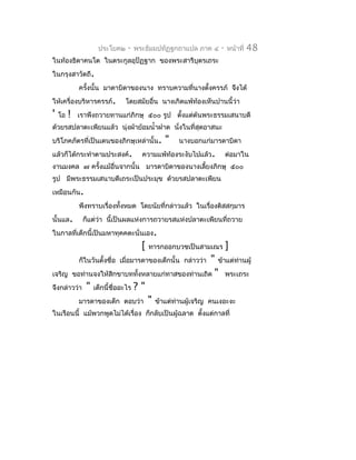 ประโยค๒    -   พระธัมมปทัฏฐกถำแปล ภำค ๔    -   หน้ำที่   48
ในท้องธิดำคนโต ในตระกูลอุปัฏฐำก ของพระสำรีบุตรเถระ
ในกรุงสำวัตถี.
             ครังนั้น มำดำบิดำของนำง ทรำบควำมที่นำงตั้งครรภ์ จึงได้
                ้
ให้เครื่องบริหำรครรภ์.       โดยสมัยอื่น นำงเกิดแพ้ท้องเห็นปำนนี้ว่ำ
'   โอ   !   เรำพึงถวำยทำนแก่ภิกษุ ๕๐๐ รูป ตังแต่ต้นพระธรรมเสนำบดี
                                             ้
ด้วยรสปลำตะเพียนแล้ว นุ่งผ้ำย้อมนำ้ำฝำด นังในที่สุดอำสนะ
                                          ่
บริโภคภัตรที่เป็นเดนของภิกษุเหล่ำนั้น.      "   นำงบอกแก่มำรดำบิดำ
แล้วก็ได้กระทำำตำมประสงค์.          ควำมแพ้ท้องระงับไปแล้ว.       ต่อมำใน
งำนมงคล ๗ ครังแม้อื่นจำกนั้น มำรดำบิดำของนำงเลี้ยงภิกษุ ๕๐๐
             ้
รูป มีพระธรรมเสนำบดีเถระเป็นประมุข ด้วยรสปลำตะเพียน
เหมือนกัน.
             พึงทรำบเรื่องทั้งหมด โดยนัยที่กล่ำวแล้ว ในเรื่องติสสกุมำร
นั้นแล.       ก็แต่ว่ำ นี้เป็นผลแห่งกำรถวำยรสแห่งปลำตะเพียนที่ถวำย
ในกำลที่เด็กนี้เป็นมหำทุคคตะนั่นเอง.
                                    [   ทำรกออกบวชเป็นสำมเณร      ]
                                ่                  " ข้ำแต่ทำนผู้
             ก็ในวันตั้งชื่อ เมือมำรดำของเด็กนั้น กล่ำวว่ำ  ่
เจริญ ขอท่ำนจงให้สิกขำบททังหลำยแก่ทำสของท่ำนเถิด " พระเถระ
                               ้
จึงกล่ำวว่ำ " เด็กนี้ชื่ออะไร ? "
          มำรดำของเด็ก ตอบว่ำ " ข้ำแต่ทำนผู้เจริญ คนเงอะงะ
                                       ่
ในเรือนนี้ แม้พวกพูดไม่ได้เรื่อง ก็กลับเป็นผู้ฉลำด ตั้งแต่กำลที่
 