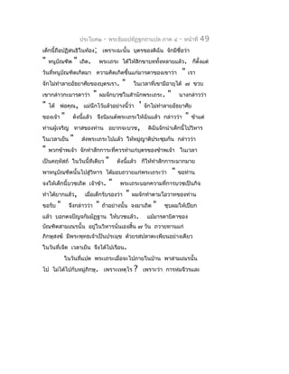 ประโยค๒      -   พระธัมมปทัฏฐกถำแปล ภำค ๔                -   หน้ำที่    49
เด็กนี้ถือปฏิสนธิในท้อง; เพรำะฉะนั้น บุตรของดิฉัน จักมีชื่อว่ำ
"   หนูบัณฑิต       "   เถิด.       พระเถระ ได้ให้สิกขำบททังหลำยแล้ว. ก็ตั้งแต่
                                                           ้
วันที่หนูบัณฑิตเกิดมำ ควำมคิดเกิดขึ้นแก่มำรดำของเขำว่ำ                               "   เรำ
จักไม่ทำำลำยอัธยำศัยของบุตรเรำ.                "       ในเวลำที่เขำมีอำยุได้ ๗ ขวบ
เขำกล่ำวกะมำรดำว่ำ              "   ผมจักบวชในสำำนักพระเถระ.             "       นำงกล่ำวว่ำ
"   ได้ พ่อคุณ, แม่นึกไว้แล้วอย่ำงนี้ว่ำ                   '   จักไม่ทำำลำยอัธยำศัย
ของเจ้ำ     "    ดังนีแล้ว จึงนิมนต์พระเถระให้ฉันแล้ว กล่ำวว่ำ
                      ้                                                                  "   ข้ำแต่
ท่ำนผู้เจริญ ทำสของท่ำน อยำกจะบวช,                               ดิฉันจักนำำเด็กนี้ไปวิหำร
ในเวลำเย็น      "       ส่งพระเถระไปแล้ว ให้หมู่ญำติประชุมกัน กล่ำวว่ำ
"   พวกข้ำพเจ้ำ จักทำำสักกำระที่ควรทำำแก่บุตรของข้ำพเจ้ำ ในเวลำ
เป็นคฤหัสถ์ ในวันนี้ทีเดียว           "      ดังนีแล้ว ก็ให้ทำำสักกำระมำกมำย
                                                  ้
พำหนูบัณฑิตนั้นไปสู่วิหำร ได้มอบถวำยแก่พระเถระว่ำ                            "   ขอท่ำน
จงให้เด็กนี้บวชเถิด เจ้ำข้ำ.             "    พระเถระบอกควำมที่กำรบวชเป็นกิจ
ทำำได้ยำกแล้ว,            เมื่อเด็กรับรองว่ำ       "   ผมจักทำำตำมโอวำทของท่ำน
ขอรับ   "       จึงกล่ำวว่ำ     "    ถ้ำอย่ำงนั้น จงมำเถิด         "    ชุบผมให้เปียก
แล้ว บอกตจปัญจกัมมัฏฐำน ให้บวชแล้ว.                             แม้มำรดำบิดำของ
บัณฑิตสำมเณรนั้น อยูในวิหำรนั่นเองสิ้น ๗ วัน ถวำยทำนแก่
                    ่
ภิกษุสงฆ์ มีพระพุทธเจ้ำเป็นประมุข ด้วยรสปลำตะเพียนอย่ำงเดียว
ในวันที่เจ็ด เวลำเย็น จึงได้ไปเรือน.
            ในวันที่แปด พระเถระเมื่อจะไปภำยในบ้ำน พำสำมเณรนั้น
ไป ไม่ได้ไปกับหมู่ภิกษุ. เพรำะเหตุไร                   ?       เพรำะว่ำ กำรห่มจีวรและ
 
