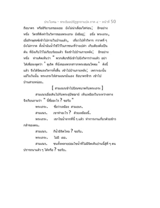 ประโยค๒         -   พระธัมมปทัฏฐกถำแปล ภำค ๔            -   หน้ำที่   50
ถือบำตร หรืออิริยำบถของเธอ ยังไม่นำเลื่อมใสก่อน;
                                  ่                                       อีกอย่ำง
หนึ่ง วัตรที่พึงทำำในวิหำรของพระเถระ ยังมีอยู่;                     อนึ่ง พระเถระ,
เมื่อภิกษุสงฆ์เข้ำไปภำยในบ้ำนแล้ว,                     เที่ยวไปทั่ววิหำร กวำดที่ ๆ
ยังไม่กวำด ตังนำ้ำฉันนำ้ำใช้ไว้ในภำชนะที่ว่ำงเปล่ำ เก็บเตียงตั่งเป็น
             ้
ต้น ที่ยงเก็บไว้ไม่เรียบร้อยแล้ว จึงเข้ำไปบ้ำนภำยหลัง;
        ั                                                                  อีกอย่ำง
หนึ่ง   ท่ำนคิดเห็นว่ำ      "    พวกเดียรถีย์เข้ำไปยังวิหำรว่ำงแล้ว อย่ำ
ได้เพื่อจะพูดว่ำ   '   ดูเถิด ที่นั่งของพวกสำวกพระสมณโคดม                  '   ดังนี้
แล้ว จึงได้จัดแจงวิหำรทังสิ้น เข้ำไปบ้ำนภำยหลัง; เพรำะฉะนั้น
                        ้
แม้ในวันนั้น พระเถระให้สำมเณรนั่นเอง ถือบำตรจีวร เข้ำไป
บ้ำนสำยหน่อย.
                           [    สำมเณรเข้ำไปบิณฑบำตกับพระเถระ                  ]
          สำมเณรเมื่อเดินไปกับพระอุปัชฌำย์ เห็นเหมืองในระหว่ำงทำง
จึงเรียนถำมว่ำ     "   นี้ชื่ออะไร     ?   ขอรับ   "
          พระเถระ.             ชื่อว่ำเหมือง สำมเณร.
          สำมเณร.              เขำทำำอะไร     ?        ด้วยเหมืองนี้.
          พระเถระ.             เขำไขนำ้ำจำกที่นี้ ๆ แล้ว ทำำกำรงำนเกี่ยวด้วยข้ำว
กล้ำของตน.
          สำมเณร.              ก็นำ้ำมีจิตไหม      ?   ขอรับ.
          พระเถระ.             ไม่มี เธอ.
          สำมเณร.              ชนทั้งหลำยย่อมไขนำ้ำที่ไม่มีจิตเห็นปำนนี้สู่ที่ ๆ ตน
ปรำรถนำแล้ว ๆ ได้หรือ          ?   ขอรับ.
 