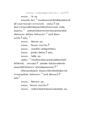 ประโยค๒     -   พระธัมมปทัฏฐกถำแปล ภำค ๔            -       หน้ำที่   51
            พระเถระ.         ได้ เธอ.
            สำมเณรนั้น คิดว่ำ       "    ถ้ำคนทังหลำยไขนำ้ำซึ่งไม่มีจิตแม้เห็นปำนนี้
                                                ้
สู่ที่ ๆ ตนปรำรถนำแล้ว ๆ ทำำกำรงำนได้;               เหตุไฉน     ?   คนมี
จิตแท้ ๆ จักไม่อำจเพื่อทำำจิตของตนให้เป็นไปในอำำนำจแล้ว บำำเพ็ญ
สมณธรรม.        "    เธอเดินต่อไปเห็นพวกช่ำงศรกำำลังเอำลูกศรลนไฟแล้ว
เล็งด้วยหำงตำ ดัดให้ตรง จึงเรียนถำมว่ำ              "   พวกนี้ ชือพวก
                                                                 ่
อะไรกัน     ?   ขอรับ.   "
            พระเถระ.         ชือช่ำงศร เธอ.
                               ่
            สำมเณร.          ก็พวกเขำ ทำำอะไรกัน        ?
            พระเถระ.         เขำลนที่ไฟ แล้วดัดลูกศรให้ตรง.
            สำมเณร.          ลูกศรนั่น มีจตไหม
                                          ิ        ?    ขอรับ.
            พระเถระ.         ไม่มีจต เธอ.
                                   ิ
            เธอคิดว่ำ    "   ถ้ำคนทั้งหลำยถือเอำลูกศรอันไม่มีจตลนไฟแล้ว
                                                              ิ
ดัดให้ตรงได้;       เพรำะเหตุไร      ?     แม้คนมีจิต จึงจักไม่อำจเพื่อทำำจิต
ของตนให้เป็นไปในอำำนำจ แล้วบำำเพ็ญสมณธรรมเล่ำ                    ?"
            ครั้นสำมเณรเดินต่อไป เห็นชนถำกไม้ทำำเครื่องทัพพสัมภำระมี
กำำกงและดุมเป็นต้น จึงเรียนถำมว่ำ            "   พวกนี้ ชื่อพวกอะไร         ?
ขอรับ   "
            พระเถระ.         ชือช่ำงถำก เธอ.
                               ่
            สำมเณร. ก็พวกเขำ ทำำอะไรกัน                ?
            พระเถระ.         เขำถือเอำไม้แล้วทำำล้อแห่งยำนน้อยเป็นต้น เธอ.
 