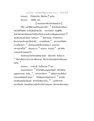 ประโยค๒     -   พระธัมมปทัฏฐกถำแปล ภำค ๔                 -   หน้ำที่   52
          สำมเณร.       ก็ไม้เหล่ำนั่น มีจิตไหม      ?    ขอรับ.
          พระเถระ.       ไม่มีจต เธอ.
                               ิ
                                 [   สำมเณรลำกลับไปทำำสมณธรรม                   ]
          ทีนั้น เธอได้มีควำมตริตรองอย่ำงนี้ว่ำ           "   ถ้ำคนทังหลำยถือเอำ
                                                                     ้
ท่อนไม้ที่ไม่มีจิต ทำำเป็นล้อเป็นต้นได้;        เพรำะเหตุไร คนผูมีจิต
                                                                ้
จึงจักไม่อำจทำำจิตของตนให้เป็นไปในอำำนำจแล้วบำำเพ็ญสมณธรรมเล่ำ                          ?
เธอเห็นเหตุเหล่ำนี้แล้ว จึงเรียนว่ำ       "   ใต้เท้ำขอรับ ถ้ำใต้เท้ำควร
ถือบำตรและจีวรของใต้เท้ำได้;          กระผมพึงกลับ        "      พระเถระมิได้เกิด
ควำมคิดเลยว่ำ     "   เจ้ำสำมเณรเล็กนี้บวชได้หยก ๆ ตำมเรำมำ
กล่ำวอย่ำงนี้ได้ "    กลับกล่ำวว่ำ    "   จงเอำมำ สำมเณร          "   แล้วได้รับ
บำตรและจีวรของตนไว้.
          ฝ่ำยสำมเณรไหว้พระอุปัชฌำย์แล้ว เมื่อจะกลับ จึงเรียนว่ำ
"   ใต้เท้ำเมื่อจะนำำอำหำรมำเพื่อกระผม พึงนำำมำด้วยรสปลำตะเพียนเถอะ
ขอรับ.   "
          พระเถระ.       เรำจักได้ ในที่ไหนเล่ำ      ?    เธอ.
          สำมเณรเรียนว่ำ     "    ถ้ำไม่ได้ด้วยบุญของใต้เท้ำ ก็จักได้ด้วย
บุญของกระผม ขอรับ.      "        พระเถระวิตกว่ำ       "      แม้อันตรำยจะพึงมีแก่
สำมเณรเล็กผู้นั่งข้ำงนอก "        จึงให้ลูกดำลไปแล้วบอกว่ำ            "   ควรเปิด
ประตูห้องอยูของฉันแล้ว เข้ำไปนังเสียภำยใน.
            ่                  ่                         "      เธอได้กระทำำ
อย่ำงนั้นแล้ว นั่งลงหยั่งควำมรู้ลงในกรัชกำยของตน พิจำรณำอัตภำพอยู่.
 