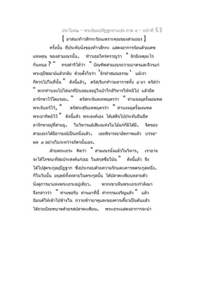 ประโยค๒      -   พระธัมมปทัฏฐกถำแปล ภำค ๔               -   หน้ำที่   53
                   [   อำสนะท้ำวสักกะร้อนเพรำะคุณของสำมเณร                      ]
          ครังนั้น ที่ประทับนั่งของท้ำวสักกะ แสดงอำกำรร้อนด้วยเดช
             ้
แห่งคุณ ของสำมเณรนั้น.              ท้ำวเธอใคร่ครวญว่ำ         "   จักมีเหตุอะไร
กันหนอ   ?"        ทรงดำำริได้ว่ำ     "   บัณฑิตสำมเณรถวำยบำตรและจีวรแก่
พระอุปัชฌำย์แล้วกลับ ด้วยตั้งใจว่ำ 'จักทำำสมณธรรม                  '   แม้เรำ
ก็ควรไปในที่นั้น   "     ดังนีแล้ว, ตรัสเรียกท้ำวมหำรำชทั้ง ๔ มำ ตรัสว่ำ
                              ้
"   พวกท่ำนจงไปไล่นกที่บินจอแจอยูในป่ำใกล้วิหำรให้หนีไป แล้วยึด
                                 ่
อำรักขำไว้โดยรอบ.        "      ตรัสกะจันทเทพบุตรว่ำ       "   ท่ำนจงฉุดรั้งมณฑล
พระจันทร์ไว้, "          ตรัสกะสุริยเทพบุตรว่ำ     "   ท่ำนจงฉุดรั้งมณฑล
พระอำทิตย์ไว้ "        ดังนี้แล้ว พระองค์เอง ได้เสด็จไปประทับยืนยึด
อำรักขำอยู่ที่สำยยู.         ในวิหำรแม้เสียงแห่งใบไม้แก่ก็มิได้มี.              จิตของ
สำมเณรได้มีอำรมณ์เป็นหนึ่งแล้ว.             เธอพิจำรณำอัตภำพแล้ว บรรลุ-
ผล ๓ อย่ำงในระหว่ำงภัตรนั้นเอง.
          ฝ่ำยพระเถระ คิดว่ำ          "   สำมเณรนั่งแล้วในวิหำร,                เรำอำจ
จะได้โภชนะที่สมประสงค์แก่เธอ ในสกุลชื่อโน้น            "       ดังนีแล้ว จึง
                                                                    ้
ได้ไปสูตระกูลอุปัฏฐำก ซึ่งประกอบด้วยควำมรักและเคำรพตระกูลหนึ่ง .
       ่
ก็ในวันนั้น มนุษย์ทั้งหลำยในตระกูลนั้น ได้ปลำตะเพียนหลำยตัว
นั่งดูกำรมำแห่งพระเถระอยู่เทียว.             พวกเขำเห็นพระเถระกำำลังมำ
จึงกล่ำวว่ำ   "   ท่ำนขอรับ ท่ำนมำที่นี้ ทำำกรรมเจริญแล้ว              "       แล้ว
นิมนต์ให้เข้ำไปข้ำงใน ถวำยข้ำวยำคูและของควรเคี้ยวเป็นต้นแล้ว
ได้ถวยบิณฑบำตด้วยรสปลำตะเพียน.                 พระเถระแสดงอำกำรจะนำำ
 