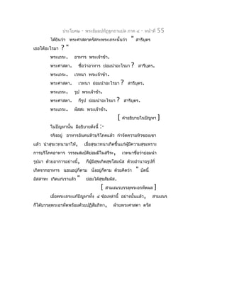 ประโยค๒       -   พระธัมมปทัฏฐกถำแปล ภำค ๔                -   หน้ำที่   55
        ได้ยินว่ำ พระศำสดำตรัสกะพระเถระนั้นว่ำ                  "    สำรีบุตร
เธอได้อะไรมำ ?"
        พระเถระ.     อำหำร พระเจ้ำข้ำ.
        พระศำสดำ.        ชื่อว่ำอำหำร ย่อมนำำอะไรมำ              ?    สำรีบุตร.
        พระเถระ.     เวทนำ พระเจ้ำข้ำ.
        พระศำสดำ.        เวทนำ ย่อมนำำอะไรมำ             ?     สำรีบตร.
                                                                    ุ
        พระเถระ.     รูป พระเจ้ำข้ำ.
        พระศำสดำ.        ก็รูป ย่อมนำำอะไรมำ       ?         สำรีบุตร.
        พระเถระ.     ผัสสะ พระเจ้ำข้ำ.
                                                     [   คำำอธิบำยในปัญหำ              ]
        ในปัญหำนั้น มีอธิบำยดังนี้       :-
        จริงอยู่ อำหำรอันคนหิวบริโภคแล้ว กำำจัดควำมหิวของเขำ
แล้ว นำำสุขเวทนำมำให้,           เมื่อสุขเวทนำเกิดขึ้นแก่ผู้มีควำมสุขเพรำะ
กำรบริโภคอำหำร วรรณสมบัติย่อมมีในสรีระ,                  เวทนำชื่อว่ำย่อมนำำ
รูปมำ ด้วยอำกำรอย่ำงนี้,          ก็ผู้มีสุขเกิดสุขโสมนัส ด้วยอำำนำจรูปที่
เกิดจำกอำหำร นอนอยู่ก็ตำม นั่งอยู่ก็ตำม ด้วยคิดว่ำ                   "   บัดนี้
อัสสำทะ เกิดแก่เรำแล้ว   "        ย่อมได้สขสัมผัส.
                                          ุ
                                          [   สำมเณรบรรลุพระอรหัตผล                ]
        เมื่อพระเถระแก้ปัญหำทั้ง ๔ ข้อเหล่ำนี้ อย่ำงนั้นแล้ว,                     สำมเณร
ก็ได้บรรลุพระอรหัตพร้อมด้วยปฏิสัมภิทำ,           ฝ่ำยพระศำสดำ ตรัส
 