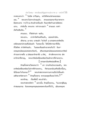 ประโยค๒    -   พระธัมมปทัฏฐกถำแปล ภำค ๔     -   หน้ำที่   56
กะพระเถระว่ำ      "   ไปเถิด สำรีบตร, จงให้ภัตรแก่สำมเณรของ
                                  ุ
เธอ.    "    พระเถระไปเคำะประตูแล้ว.         สำมเณรออกมำรับบำตรจำก
มือพระเถระ วำงไว้ ณ ส่วนข้ำงหนึ่งแล้ว จึงเอำพัดก้ำนตำลพัดพระ
เถระ.       ลำำดับนั้น พระเถระ กล่ำวกะเธอว่ำ    "   สำมเณร จงทำำ
ภัตกิจเสียเถิด.   "
            สำมเณร. ก็ใต้เท้ำเล่ำ ขอรับ.
            พระเถระ.     เรำทำำภัตกิจเสร็จแล้ว, เธอจงทำำเถิด.
            เด็กอำยุ ๗ ขวบ บวชแล้ว ในวันที่ ๘ บรรลุพระอรหัตเป็น
เหมือนดอกประทุมทีแย้มแล้ว ในขณะนั้น ได้นั่งพิจำรณำที่เป็น
                 ่
ที่ใส่ภัตร ทำำภัตกิจแล้ว.    ในขณะที่เธอล้ำงบำตรเก็บไว้ จันท-
เทพบุตรปล่อยมณฑลพระจันทร์,               สุรยเทพบุตรปล่อยมณฑลพระอำทิตย์
                                            ิ
ท้ำวมหำรำชทั้ง ๔ ปล่อยอำรักขำทั้ง ๔ ทิศ,            ท้ำวสักกเทวรำช เลิก
อำรักขำที่สำยยู,       พระอำทิตย์เคลื่อนคล้อยไปแล้วจำกที่ท่ำมกลำง.
                                     [   ธรรมดำบัณฑิตย่อมฝึกตน     ]
            ภิกษุทั้งหลำยโพนทนำว่ำ    " เงำ บ่ำยเกินประมำณแล้ว, พระ
อำทิตย์เคลื่อนคล้อยไปจำกที่ท่ำมกลำง, ก็สำมเณรฉันเสร็จเดี๋ยวนี้เอง,
นี่เรื่องอะไรกันหนอ ? "     พระศำสดำทรงทรำบควำมเป็นไปนั้นแล้ว
เสด็จมำตรัสถำมว่ำ " ภิกษุทั้งหลำย พวกเธอพูดเรื่องอะไรกัน ? "
            พวกภิกษุ. เรื่องชื่อนี้ พระเจ้ำข้ำ.
            พระศำสดำตรัสว่ำ " อย่ำงนั้น ภิกษุทั้งหลำย, ในเวลำผู้มีบุญ
ทำำสมณธรรม จันทเทพบุตรฉุดมณฑลพระจันทร์รั้งไว้, สุริยเทพบุตร
 