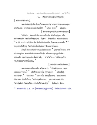 ประโยค๒       -    พระธัมมปทัฏฐกถำแปล ภำค ๔               -   หน้ำที่   59
                                     ๖.       เรื่องพระลกุณฏกภัททิยเถระ
[   ข้อควำมเบื้องต้น   ]
          พระศำสดำเมื่อประทับอยู่ในพระเชตวัน ทรงปรำรภพระลกุณฏก-
ภัททิยเถระ ตรัสพระธรรมเทศนำนี้ว่ำ               "   เสโล ยถำ       "       เป็นต้น.
                                          [   พระเถระถูกล้อเลียนเพรำะร่ำงเล็ก              ]
          ได้ยินว่ำ สหธรรมิกมีสำมเณรเป็นต้น ซึงเป็นปุถุชน เห็น
                                              ่
พระเถระแล้ว จับต้องที่ศีรษะบ้ำง ที่หูบ้ำง ทีจมูกบ้ำง พลำงกล่ำวว่ำ
                                            ่
"   อำจ๊ะ อำจ๋ำ อำไม่กระสัน ยังยินดีแน่นแฟ้น ในพระศำสนำหรือ                           ?"
พระเถระไม่โกรธ ไม่ประทุษร้ำยในสหธรรมิกเหล่ำนั้นเลย.
          ภิกษุทั้งหลำยสนทนำกันในโรงธรรมว่ำ                  "   ผู้มีอำยุทงหลำย พวก
                                                                           ั้
ท่ำนจงดูเถิด สหธรรมิกมีสำมเณรเป็นต้น เห็นพระลกุณฏกภัททิย-
เถระแล้ว ย่อมรังแกอย่ำงนั้นอย่ำงนี้,            ท่ำนไม่โกรธ ไม่ประทุษร้ำย
ในสหธรรมิกเหล่ำนั้นเลย.         "
                                                     [   พระขีณำสพเป็นดังศิลำ            ]
          พระศำสดำเสด็จมำแล้ว ตรัสถำมว่ำ                 "   ภิกษุทั้งหลำย พวก
เธอพูดอะไรกัน    ?"        เมื่อภิกษุเหล่ำนั้น กรำบทูลว่ำ         "   เรื่องชื่อนี้
พระเจ้ำข้ำ   "   จึงตรัสว่ำ     "   อย่ำงนั้น ภิกษุทั้งหลำย ธรรมดำพระ
ขีณำสพ ย่อมไม่โกรธ ไม่ประทุษร้ำยเลย,                  เพรำะท่ำนเหล่ำนั้น
ไม่หวั่นไหว ไม่สะเทือน เช่นกับศิลำแท่งทึบ            "       ดังนี้แล้ว เมื่อจะ

*    พระมหำจับ ป.ธ. ๙           (พระธรรมปัญญำจำรย์)               วัดโสมนัสวิหำร แปล.
 
