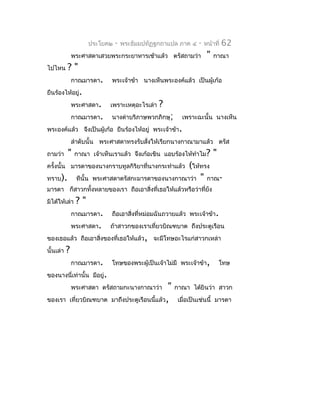 ประโยค๒   -   พระธัมมปทัฏฐกถำแปล ภำค ๔       -   หน้ำที่   62
               พระศำสดำเสวยพระกระยำหำรเช้ำแล้ว ตรัสถำมว่ำ              "   กำณำ
ไปไหน      ?"
               กำณมำรดำ.      พระเจ้ำข้ำ นำงเห็นพระองค์แล้ว เป็นผู้เก้อ
ยืนร้องไห้อยู่.
               พระศำสดำ.      เพรำะเหตุอะไรเล่ำ   ?
               กำณมำรดำ.      นำงด่ำบริภำษพวกภิกษุ;        เพรำะฉะนั้น นำงเห็น
พระองค์แล้ว จึงเป็นผู้เก้อ ยืนร้องไห้อยู่ พระเจ้ำข้ำ.
               ลำำดับนั้น พระศำสดำทรงรับสังให้เรียกนำงกำณำมำแล้ว ตรัส
                                          ่
ถำมว่ำ     "    กำณำ เจ้ำเห็นเรำแล้ว จึงเก้อเขิน แอบร้องไห้ทำำไม?          "
ครั้งนั้น มำรดำของนำงกรำบทูลกิริยำที่นำงกระทำำแล้ว    (ให้ทรง
ทรำบ).          ทีนั้น   พระศำสดำตรัสกะมำรดำของนำงกำณำว่ำ " กำณ-
มำรดำ ก็สำวกทั้งหลำยของเรำ ถือเอำสิงที่เธอให้แล้วหรือว่ำทียัง
                                   ่                      ่
มิได้ให้เล่ำ    ?"
               กำณมำรดำ.      ถือเอำสิงที่หม่อมฉันถวำยแล้ว พระเจ้ำข้ำ.
                                      ่
               พระศำสดำ.      ถ้ำสำวกของเรำเที่ยวบิณฑบำต ถึงประตูเรือน
ของเธอแล้ว ถือเอำสิงของที่เธอให้แล้ว, จะมีโทษอะไรแก่สำวกเหล่ำ
                   ่
นั้นเล่ำ   ?
               กำณมำรดำ.      โทษของพระผู้เป็นเจ้ำไม่มี พระเจ้ำข้ำ,            โทษ
ของนำงนี่เท่ำนั้น มีอยู่.
               พระศำสดำ ตรัสถำมกะนำงกำณำว่ำ          "   กำณำ ได้ยินว่ำ สำวก
ของเรำ เที่ยวบิณฑบำต          มำถึงประตูเรือนนี้แล้ว,     เมื่อเป็นเช่นนี้ มำรดำ
 