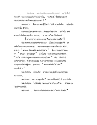 ประโยค๒   -   พระธัมมปทัฏฐกถำแปล ภำค ๔      -    หน้ำที่   63
ของเจ้ำ ได้ถวำยขนมแก่สำวกเหล่ำนั้น,                 ในเรื่องนี้ ชื่อว่ำโทษอะไร
จักมีแก่พวกสำวกทั้งหลำยของเรำเล่ำ            ?"
            นำงกำณำ.          โทษของพระผู้เป็นเจ้ำ ไม่มี พระเจ้ำข้ำ,            หม่อมฉัน
ฉันเท่ำนั้น มีโทษ.
            นำงถวำยบังคมพระศำสดำ ให้ทรงอดโทษแล้ว.                    ครั้งนั้น พระ
ศำสดำได้ตรัสอนุปุพพีกถำแก่นำง,               นำงบรรลุโสดำปัตติผลแล้ว.
                    [   พระรำชำทรงตังนำงกำณำในตำำแหน่งเชษฐธิดำ
                                    ้                                      ]
            พระศำสดำเสด็จลุกจำกอำสนะแล้ว เมื่อจะเสด็จไปสู่วิหำร ได้
เสด็จไปทำงพระลำนหลวง.                  พระรำชำทอดพระเนตรเห็นแล้ว ตรัส
ถำมว่ำ      "   พนำย นั่นดูเหมือนพระศำสดำ.          "    เมื่อรำชบุรุษกรำบทูล
ว่ำ    "   ถูกแล้ว พระเจ้ำข้ำ     "      ดังนี้แล้ว จึงส่งไปด้วยพระดำำรัสว่ำ
"     จงไป จงกรำบทูลควำมที่เรำจะมำถวำยบังคม             "   แล้ว ได้เข้ำไป
เฝ้ำพระศำสดำ ซึงประทับยืนอยู่ ณ พระลำนหลวง ถวำยบังคมด้วย
               ่
เบญจำงคประดิษฐ์แล้ว ทูลถำมว่ำ               "   พระองค์เสด็จไปไหน    ?
พระเจ้ำข้ำ.     "
            พระศำสดำ.         มหำบพิตร อำตมภำพจะไปสู่เรือนมำรดำของ
นำงกำณำ.
            พระรำชำ.         เพรำะเหตุอะไร      ?   พระองค์จงเสด็จไป พระเจ้ำข้ำ.
                                                            ึ
            พระศำสดำ.         ได้ขำวว่ำ นำงกำณำด่ำบริภำษภิกษุ,
                                  ่                                            อำตมภำพ
ไปเพรำะเหตุนั้น.
            พระรำชำ.           ก็พระองค์ทรงทำำควำมที่นำงไม่ดำแล้วหรือ
                                                            ่                      ?
 