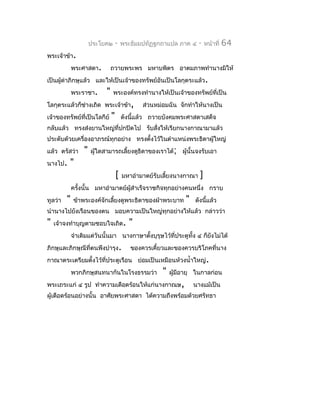ประโยค๒       -   พระธัมมปทัฏฐกถำแปล ภำค ๔      -   หน้ำที่   64
พระเจ้ำข้ำ.
             พระศำสดำ.          ถวำยพระพร มหำบพิตร อำตมภำพทำำนำงมิให้
เป็นผู้ด่ำภิกษุแล้ว และให้เป็นเจ้ำของทรัพย์อันเป็นโลกุตระแล้ว.
             พระรำชำ.       "   พระองค์ทรงทำำนำงให้เป็นเจ้ำของทรัพย์ที่เป็น
โลกุตระแล้วก็ช่ำงเถิด พระเจ้ำข้ำ,              ส่วนหม่อมฉัน จักทำำให้นำงเป็น
เจ้ำของทรัพย์ที่เป็นโลกีย์      "       ดังนีแล้ว ถวำยบังคมพระศำสดำเสด็จ
                                             ้
กลับแล้ว ทรงส่งยำนใหญ่ที่ปกปิดไป รับสั่งให้เรียกนำงกำณำมำแล้ว
ประดับด้วยเครื่องอำภรณ์ทุกอย่ำง ทรงตั้งไว้ในตำำแหน่งพระธิดำผู้ใหญ่
แล้ว ตรัสว่ำ      "   ผูใดสำมำรถเลี้ยงดูธิดำของเรำได้; ผู้นั้นจงรับเอำ
                        ้
นำงไป.   "
                                    [   มหำอำำมำตย์รับเลี้ยงนำงกำณำ   ]
             ครังนั้น มหำอำำมำตย์ผสำำเร็จรำชกิจทุกอย่ำงคนหนึ่ง กรำบ
                ้                 ู้
ทูลว่ำ   "   ข้ำพระองค์จักเลี้ยงดูพระธิดำของฝ่ำพระบำท          "   ดังนี้แล้ว
นำำนำงไปยังเรือนของตน มอบควำมเป็นใหญ่ทุกอย่ำงให้แล้ว กล่ำวว่ำ
"   เจ้ำจงทำำบุญตำมชอบใจเถิด.             "
             จำำเดิมแต่วันนั้นมำ นำงกำษำตังบุรุษไว้ที่ประตูทั้ง ๔ ก็ยงไม่ได้
                                          ้                          ั
ภิกษุและภิกษุณีที่ตนพึงบำำรุง.             ของควรเคี้ยวและของควรบริโภคที่นำง
กำณำตระเตรียมตั้งไว้ที่ประตูเรือน ย่อมเป็นเหมือนห้วงนำ้ำใหญ่.
             พวกภิกษุสนทนำกันในโรงธรรมว่ำ             "   ผู้มีอำยุ ในกำลก่อน
พระเถระแก่ ๔ รูป ทำำควำมเดือดร้อนให้แก่นำงกำณษ,                    นำงแม้เป็น
ผู้เดือดร้อนอย่ำงนั้น อำศัยพระศำสดำ ได้ควำมถึงพร้อมด้วยศรัทธำ
 