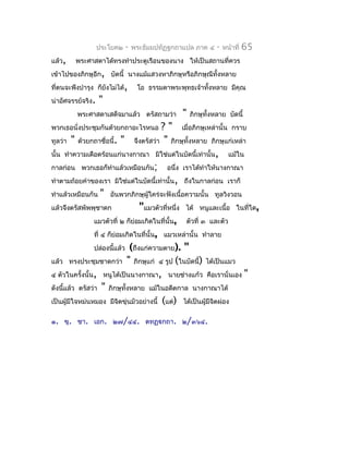 ประโยค๒   -   พระธัมมปทัฏฐกถำแปล ภำค ๔    -   หน้ำที่   65
แล้ว,    พระศำสดำได้ทรงทำำประตูเรือนของนำง ให้เป็นสถำนที่ควร
เข้ำไปของภิกษุอีก, บัดนี้ นำงแม้แสวงหำภิกษุหรือภิกษุณีทั้งหลำย
ที่ตนจะพึงบำำรุง ก็ยังไม่ได้,     โอ ธรรมดำพระพุทธเจ้ำทังหลำย มีคุณ
                                                        ้
น่ำอัศจรรย์จริง.   "
         พระศำสดำเสด็จมำแล้ว ตรัสถำมว่ำ        "   ภิกษุทั้งหลำย บัดนี้
พวกเธอนั่งประชุมกันด้วยกถำอะไรหนอ          ? " เมื่อภิกษุเหล่ำนั้น กรำบ
ทูลว่ำ " ด้วยกถำชื่อนี้. " จึงตรัสว่ำ " ภิกษุทั้งหลำย ภิกษุแก่เหล่ำ
นั้น ทำำควำมเดือดร้อนแก่นำงกำณำ มิใช่แต่ในบัดนี้เท่ำนั้น, แม้ใน
กำลก่อน พวกเธอก็ทำำแล้วเหมือนกัน; อนึ่ง เรำได้ทำำให้นำงกำณำ
ทำำตำมถ้อยคำำของเรำ มิใช่แต่ในบัดนี้เท่ำนั้น, ถึงในกำลก่อน เรำก็
ทำำแล้วเหมือนกัน " อันพวกภิกษุผู้ใคร่จะฟังเนื้อควำมนั้น ทูลวิงวอน
แล้วจึงตรัสพัพพุชำดก              "แมวตัวที่หนึ่ง ได้ หนูและเนื้อ ในทีใด,
                                                                        ่
                แมวตัวที่ ๒ ก็ย่อมเกิดในที่นั้น, ตัวที่ ๓ และตัว
                ที่ ๔ ก็ย่อมเกิดในที่นั้น, แมวเหล่ำนั้น ทำำลำย
                ปล่องนี้แล้ว (ถึงแก่ควำมตำย). "
แล้ว ทรงประชุมชำดกว่ำ " ภิกษุแก่ ๔ รูป (ในบัดนี้) ได้เป็นแมว
๔ ตัวในครั้งนั้น, หนูได้เป็นนำงกำณำ, นำยช่ำงแก้ว คือเรำนั่นเอง "
ดังนีแล้ว ตรัสว่ำ " ภิกษุทั้งหลำย แม้ในอดีตกำล นำงกำณำได้
     ้
เป็นผู้มีใจหม่นหมอง มีจิตขุ่นมัวอย่ำงนี้ (แต่) ได้เป็นผู้มีจตผ่อง
                                                            ิ

๑. ขุ. ชำ. เอก. ๒๗/๔๔. ตทฏฺกถำ. ๒/๓๖๔.
 