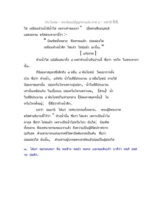 ประโยค๒     -   พระธัมมปทัฏฐกถำแปล ภำค ๔       -   หน้ำที่   66
ใส เหมือนห้วงนำ้ำมีนำ้ำใส เพรำะคำำของเรำ         "     เมื่อทรงสืบอนุสนธิ
แสดงธรรม ตรัสพระคำถำนี้ว่ำ           :-
                "     บัณฑิตทั้งหลำย ฟังธรรมแล้ว ย่อมผ่องใส
                    เหมือนห้วงนำ้ำลึก ใสแจ๋ว ไม่ขุ่นมัว ฉะนั้น.    "
                                                 [   แก้อรรถ   ]
          ห้วงนำ้ำใด แม้เมื่อเสนำทั้ง ๔ เหล่ำห้วงนำ้ำเห็นปำนนี้ ชื่อว่ำ รหโท ในพระคำถำ
นั้น.
          ก็นีลมหำสมุทรซึงลึกถึง ๘ หมื่น ๔ พันโยชน์ โดยอำกำรทั้ง
                         ่
ปวง ชื่อว่ำ ห้วงนำ้ำ, แท้จริง นำ้ำในที่มีประมำณ ๔ หมื่นโยชน์ ภำยใต้
นีลมหำสมุทรนั้น ย่อมหวั่นไหวเพรำะฝูงปลำ, นำ้ำในที่มีประมำณ
เท่ำนั้นเหมือนกัน ในเบื้องบน ย่อมหวั่นไหวเพรำะลม,            (ส่วน) นำ้ำ
ในที่มีประมำณ ๔ พันโยชน์ในท่ำมกลำง              (นีลมหำสมุทรนั้น) ไม่
หวั่นไหวตั้งอยู่;      นี้ชื่อว่ำห้วงนำ้ำลึก.
          บทว่ำ ธมฺมำนิ ได้แก่ เทศนำธรรมทั้งหลำย.                  พระผู้มีพระภำค
ตรัสคำำอธิบำยนี้ไว้ว่ำ    "   ห้วงนำ้ำนั้น ชือว่ำ ใสแจ๋ว เพรำะเป็นนำ้ำไม่
                                             ่
อำกูล ชื่อว่ำ ไม่ขุ่นมัว เพรำะเป็นนำ้ำไม่หวั่นไหว ฉันใด; บัณฑิต
ทั้งหลำย ฟังเทศนำธรรมของเรำแล้ว ถึงควำมเป็นผู้มจิตปรำศจำก
                                               ี
อุปกิเลส ด้วยสำมำรถแห่งมรรคมีโสดำปัตติมรรคเป็นต้น ชื่อว่ำ
ย่อมผ่องใส ฉันนั้น,           ส่วนท่ำนผู้บรรลุพระอรหัตแล้วย่อมเป็นผู้ผ่องใส

๑. ได้แก่ จตุรงคเสนำ คือ พลช้ำง พลม้ำ พลรถ และพลเดินเท้ำ บำลีว่ำ หตฺถิ อสฺส
รถ ปตฺติก.
 