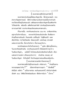 ประโยค๒        -   พระธัมมปทัฏฐกถำแปล ภำค ๔           -   หน้ำที่   69
                                    [   พระศำสดำเสด็จไปกรุงสำวัตถี         ]
         พระศำสดำประทับอยู่ที่เมืองเวรัญชำนั้น สินไตรมำสแล้ว ทรง
                                                 ้
อำำลำเวรัญชพรำหมณ์            มีสักกำระสัมมำนะอันพรำหมณ์นั้นกระทำำแล้ว
ทรงให้เขำตั้งอยู่ในสรณะแล้ว เสด็จออกจำกเมืองเวรัญชำนั้นเสด็จจำริก
ไปโดยลำำดับ สมัยหนึ่ง เสด็จถึงกรุงสำวัตถี ประทับอยู่ในพระเชตวัน
ชำวกรุงสำวัตถี กระทำำอำคันตุกภัตรแด่พระศำสดำแล้ว.
         ก็ในกำลนั้น พวกกินเดนประมำณ ๕๐๐ คน อำศัยพวกภิกษุ
อยู่ภำยในวิหำรนั่นเอง.         พวกเขำกินโภชนะอันประณีต ที่เหลือจำก
ภิกษุทั้งหลำยฉันแล้ว ก็นอนหลับ ลุกขึ้นแล้ว ไปสูฝั่งแม่นำ้ำ แผด
                                               ่
เสียงโห่ร้อง กระโดดโลดเต้น ซ้อมมวยปลำ้ำ เล่นกันอยู่ ประพฤติ
แต่อนำจำรเท่ำนั้น ทังภำยในวิหำร ทั้งภำยนอกวิหำร.
                    ้
         พวกภิกษุสนทนำกันในโรงธรรมว่ำ              "   ดูเถิด ผู้มีอำยุทงหลำย,
                                                                        ั้
ในเวลำเกิดทุพภิกขภัย พวกกินเดนเหล่ำนี้ มิได้แสดงวิกำรอะไร ๆ
ในเมืองเวรัญชำ,         แต่บัดนี้ กินโภชนะอันประณีตเห็นปำนนี้แล้ว เที่ยว
แสดงอำกำรแปลก ๆ เป็นอเนกประกำร;                 ส่วนภิกษุ สงบอยู่ แม้
ในเมืองเวรัญชำ ถึงในบัดนี้ ก็พำกันอยู่อย่ำงสงบเสงียมเหมือนกัน.
                                                  ่
                          [    พระศำสดำทรงตรัสวำโลทกชำดก              ]
         พระศำสดำเสด็จไปสู่โรงธรรมแล้ว ตรัสถำมว่ำ                 "   ภิกษุทั้งหลำย
พวกเธอพูดอะไรกัน        ?"         เมื่อพวกภิกษุกรำบทูลว่ำ   "    เรื่องชื่อนี้    "
ดังนีแล้ว ตรัสว่ำ
     ้              "   แม้ในกำลก่อน คนกินเดนเหล่ำนี้ เกิดในกำำเนิดฬำ
เป็นฬำ ๕๐๐ ได้ดื่มนำ้ำมีรสน้อยอันเลว ซึ่งถึงกำรนับว่ำ         '    นำ้ำหำง     '
 