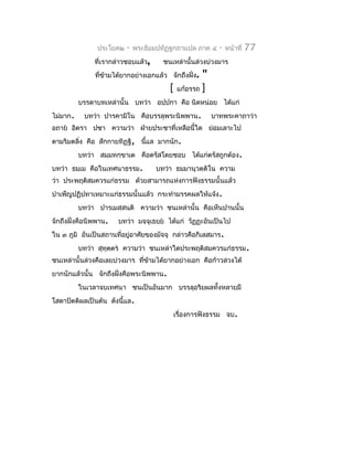 ประโยค๒   -   พระธัมมปทัฏฐกถำแปล ภำค ๔    -   หน้ำที่   77
               ที่เรำกล่ำวชอบแล้ว,     ชนเหล่ำนั้นล่วงบ่วงมำร
               ที่ขำมได้ยำกอย่ำงเอกแล้ว จักถึงฝัง.
                   ้                            ่  "
                                         [ แก้อรรถ ]
          บรรดำบทเหล่ำนั้น บทว่ำ อปฺปกำ คือ นิดหน่อย ได้แก่
ไม่มำก.    บทว่ำ ปำรคำมิโน คือบรรลุพระนิพพำน.          บำทพระคำถำว่ำ
อถำย อิตรำ ปชำ ควำมว่ำ ฝ่ำยประชำที่เหลือนี้ใด ย่อมเลำะไป
ตำมริมตลิง คือ สักกำยทิฏฐิ, นี้แล มำกนัก.
         ่
          บทว่ำ สมฺมทกฺขำเต คือตรัสโดยชอบ ได้แก่ตรัสถูกต้อง.
บทว่ำ ธมฺเม คือในเทศนำธรรม.          บทว่ำ ธมฺมำนุวตฺติโน ควำม
ว่ำ ประพฤติสมควรแก่ธรรม ด้วยสำมำรถแห่งกำรฟังธรรมนั้นแล้ว
บำำเพ็ญปฏิปทำเหมำะแก่ธรรมนั้นแล้ว กระทำำมรรคผลให้แจ้ง.
          บทว่ำ ปำรเมสฺสนฺติ ควำมว่ำ ชนเหล่ำนั้น คือเห็นปำนนั้น
จักถึงฝั่งคือนิพพำน.   บทว่ำ มจฺจุเธยฺย ได้แก่ วัฏฏะอันเป็นไป
ใน ๓ ภูมิ อันเป็นสถำนที่อยูอำศัยของมัจจุ กล่ำวคือกิเลสมำร.
                           ่
          บทว่ำ สุทุตตร ควำมว่ำ ชนเหล่ำใดประพฤติสมควรแก่ธรรม.
                     ฺ
ชนเหล่ำนั้นล่วงคือเลยบ่วงมำร ที่ขำมได้ยำกอย่ำงเอก คือก้ำวล่วงได้
                                 ้
ยำกนักแล้วนั้น จักถึงฝังคือพระนิพพำน.
                       ่
          ในเวลำจบเทศนำ ชนเป็นอันมำก บรรลุอริยผลทั้งหลำยมี
โสดำปัตติผลเป็นต้น ดังนี้แล.
                                          เรื่องกำรฟังธรรม จบ.
 