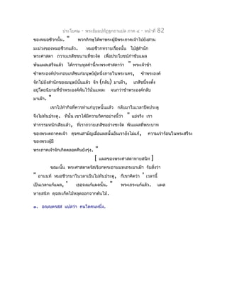 ประโยค๒   -   พระธัมมปทัฏฐกถำแปล ภำค ๔       -    หน้ำที่   82
ของหมอชีวกนั้น.   "     พวกภิกษุได้พำพระผู้มีพระภำคเจ้ำไปยังสวน
มะม่วงของหมอชีวกแล้ว.         หมอชีวกทรำบเรื่องนั้น ไปสู่สำำนัก
พระศำสดำ ถวำยเภสัชขนำนที่ชะงัด เพื่อประโยชน์กำำชับแผล
พันแผลเสร็จแล้ว ได้กรำบทูลคำำนี้กะพระศำสดำว่ำ        "   พระเจ้ำข้ำ
ข้ำพระองค์ประกอบเภสัชแก่มนุษย์ผู้หนึ่งภำยในพระนคร,           ข้ำพระองค์
จักไปยังสำำนักของมนุษย์นั้นแล้ว จัก (กลับ) มำเฝ้ำ,       เภสัชนี้จงตัง
                                                                     ้
อยู่โดยนิยำมทีข้ำพระองค์พันไว้นั่นแหละ
              ่                            จนกว่ำข้ำพระองค์กลับ
มำเฝ้ำ.   "
          เขำไปทำำกิจที่ควรทำำแก่บุรุษนั้นแล้ว กลับมำในเวลำปิดประตู
จึงไม่ทันประตู. ทีนั้น เขำได้มีควำมวิตกอย่ำงนี้ว่ำ   "   แย่จริง เรำ
ทำำกรรมหนักเสียแล้ว, ที่เรำถวำยเภสัชอย่ำงชะงัด พันแผลที่พระบำท
ของพระตถำคตเจ้ำ ดุจคนสำมัญเมือแผลนั้นอันเรำยังไม่แก้,
                             ่                                      ควำมเร่ำร้อนในพระสรีระ
ของพระผู้มี
พระภำคเจ้ำจักเกิดตลอดคืนยังรุง.
                             ่    "
                                  [ แผลของพระศำสดำหำยสนิท ]
          ขณะนั้น พระศำสดำตรัสเรียกพระอำนนทเถระมำเฝ้ำ รับสั่งว่ำ
"   อำนนท์ หมอชีวกมำในวลำเย็นไม่ทันประตู, ก็เขำคิดว่ำ         '   เวลำนี้
เป็นเวลำแก้แผล,   '    เธอจงแก้แผลนั้น.   "     พระเถระแก้แล้ว.             แผล
หำยสนิท ดุจสะเก็ดไม้หลุดออกจำกต้นไม้.

๑. อญฺญตรสฺส แปลว่ำ คนใดคนหนึ่ง.
 