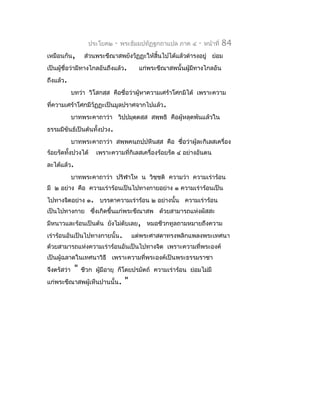 ประโยค๒   -   พระธัมมปทัฏฐกถำแปล ภำค ๔    -   หน้ำที่   84
เหมือนกัน,         ส่วนพระขีณำสพยังวัฏฏะให้สิ้นไปได้แล้วดำำรงอยู่ ย่อม
เป็นผู้ชื่อว่ำมีทำงไกลอันถึงแล้ว.        แก่พระขีณำสพนั้นผูมีทำงไกลอัน
                                                           ้
ถึงแล้ว.
             บทว่ำ วิโสกสฺส คือชื่อว่ำผู้หำควำมเศร้ำโศกมิได้ เพรำะควำม
ที่ควำมเศร้ำโศกมีวัฏฏะเป็นมูลปรำศจำกไปแล้ว.
             บำทพระคำถำว่ำ วิปฺปมุตตสฺส สพฺพธิ คือผู้หลุดพ้นแล้วใน
                                   ฺ
ธรรมมีขันธ์เป็นต้นทั้งปวง.
             บำทพระคำถำว่ำ สพฺพคนฺถปฺปหีนสฺส คือ ชื่อว่ำผู้ละกิเลสเครื่อง
ร้อยรัดทังปวงได้
         ้             เพรำะควำมที่กิเลสเครื่องร้อยรัด ๔ อย่ำงอันตน
ละได้แล้ว.
             บำทพระคำถำว่ำ ปริฬำโห น วิชฺชติ ควำมว่ำ ควำมเร่ำร้อน
มี ๒ อย่ำง คือ ควำมเร่ำร้อนเป็นไปทำงกำยอย่ำง ๑ ควำมเร่ำร้อนเป็น
ไปทำงจิตอย่ำง ๑. บรรดำควำมเร่ำร้อน ๒ อย่ำงนั้น ควำมเร่ำร้อน
เป็นไปทำงกำย ซึงเกิดขึ้นแก่พระขีณำสพ ด้วยสำมำรถแห่งผัสสะ
               ่
มีหนำวและร้อนเป็นต้น ยังไม่ดับเลย, หมอชีวกทูลถำมหมำยถึงควำม
เร่ำร้อนอันเป็นไปทำงกำยนั้น.           แต่พระศำสดำทรงพลิกแพลงพระเทศนำ
ด้วยสำมำรถแห่งควำมเร่ำร้อนอันเป็นไปทำงจิต เพรำะควำมที่พระองค์
เป็นผู้ฉลำดในเทศนำวิธี เพรำะควำมที่พระองค์เป็นพระธรรมรำชำ
จึงตรัสว่ำ    "   ชีวก ผูมีอำยุ ก็โดยปรมัตถ์ ควำมเร่ำร้อน ย่อมไม่มี
                         ้
แก่พระขีณำสพผู้เห็นปำนนั้น.        "
 