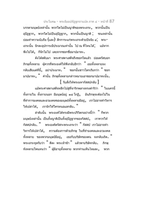 ประโยค๒      -   พระธัมมปทัฏฐกถำแปล ภำค ๔           -   หน้ำที่   87
บรรดำมนุษย์เหล่ำนั้น พวกใดไม่เป็นญำติของพระเถระ, พวกนั้นเป็น
อุปัฏฐำก, พวกใดไม่เป็นอุปัฏฐำก, พวกนั้นเป็นญำติ                  ;     ชนเหล่ำนั้น
ย่อมทำำควำมนับถือ (และ) สักกำระแก่พระเถระด้วยปัจจัย ๔; พระ-
เถระนั้น จักละอุปกำระมีประมำณเท่ำนั้น ไป ณ ที่ไหนได้;                      แม้หำก
พึงไปได้, ก็จักไม่ไป เลยจำกซอกชื่อมำปมำทะ.
         ดังได้สดับมำ พระศำสดำเสด็จถึงซอกใดแล้ว ย่อมตรัสบอก
ภิกษุทั้งหลำย ผูควรที่พระองค์ให้พึงกลับอีกว่ำ
                ้                                         "   เธอทั้งหลำยจง
กลับเสียแต่ที่นี้, อย่ำประมำท.          "     ซอกนั้นชำวโลกเรียกว่ำ        "   ซอก
มำปมำทะ,       "   คำำนั้น ภิกษุทั้งหลำยกล่ำวหมำยเอำซอกมำปมำทะนั้น.
                                    [   รับสังให้พระมหำกัสสปกลับ
                                             ่                        ]
         แม้พระศำสดำเสด็จหลีกไปสู่ที่จำริกพลำงทรงดำำริว่ำ                  "   ในนครนี้
ทั้งภำยใน ทั้งภำยนอก มีมนุษย์อยู่ ๑๘ โกฏิ,                 อันภิกษุจะต้องไปใน
ที่ทำำกำรมงคลและอวมงคลของมนุษย์ทงหลำยมีอยู่, เรำไม่อำจทำำวิหำร
                                ั้
ให้เปล่ำได้,       เรำจักให้ใครหนอแลกลับ.         "
         ลำำดับนั้น พระองค์ได้ทรงมีพระปริวิตกอย่ำงนี้ว่ำ               "   ก็พวก
มนุษย์เหล่ำนั้น เป็นทั้งญำติเป็นทั้งอุปัฏฐำกของกัสสป,                เรำควรให้
กัสสปกลับ.     "    พระองค์ตรัสกะพระเถระว่ำ           "   กัสสป เรำไม่อำจทำำ
วิหำรให้เปล่ำได้,        ควำมต้องกำรด้วยภิกษุ ในที่ทำำมงคลและอวมงคล
ทั้งหลำย ของพวกมนุษย์มีอยู่,                เธอกับบริษัทของตน จงกลับเถิด.            "
พระเถระทูลรับว่ำ     "   ดีละ พระเจ้ำข้ำ      "   แล้วพำบริษัทกลับ.         ภิกษุ
ทังหลำยโพนทนว่ำ          "   ผูมีอำยุทั้งหลำย พวกท่ำนเห็นไหมละ,
                               ้                                               พวก
 